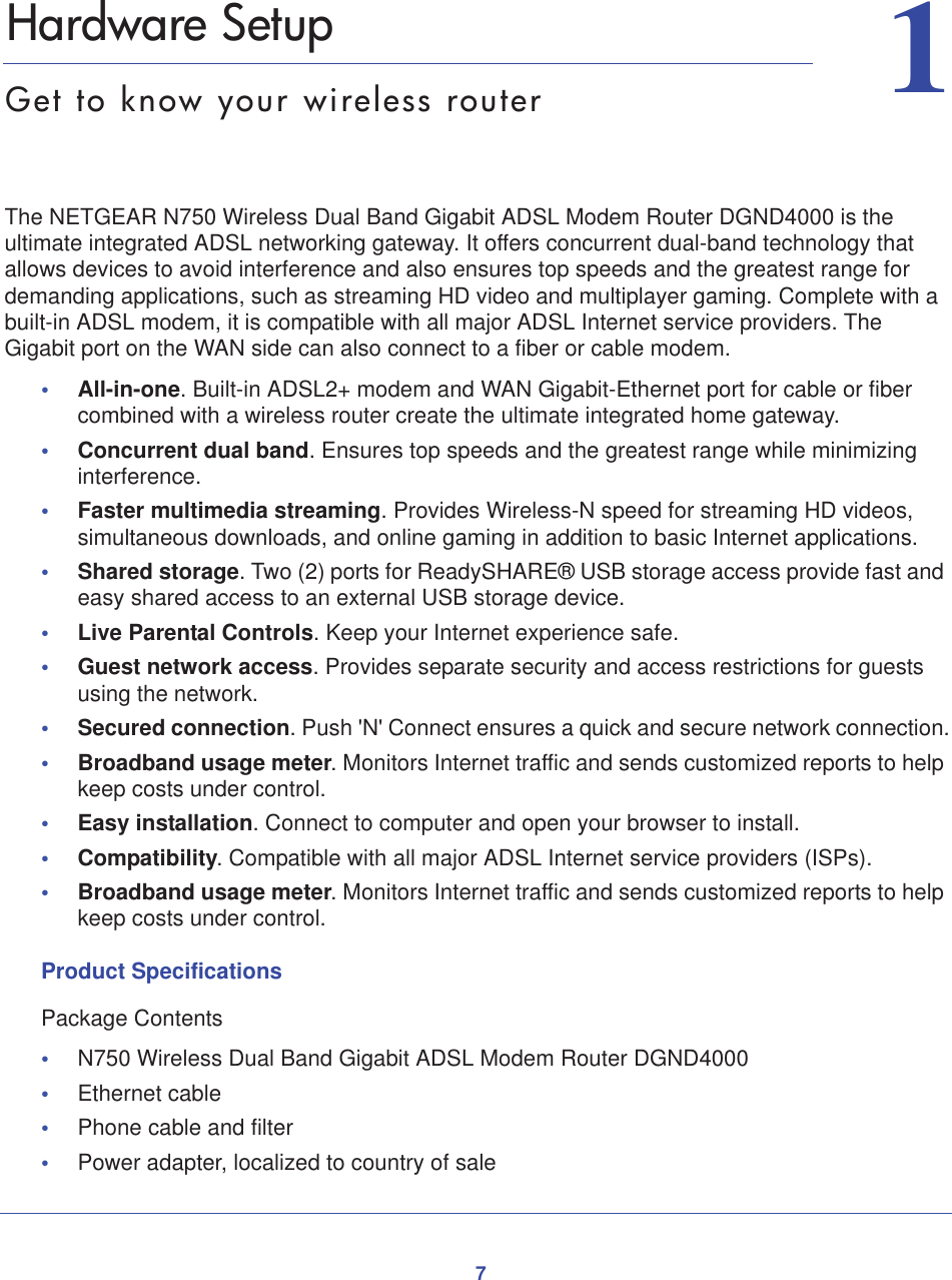 711.   Hardware SetupGet to know your wireless routerThe NETGEAR N750 Wireless Dual Band Gigabit ADSL Modem Router DGND4000 is the ultimate integrated ADSL networking gateway. It offers concurrent dual-band technology that allows devices to avoid interference and also ensures top speeds and the greatest range for demanding applications, such as streaming HD video and multiplayer gaming. Complete with a built-in ADSL modem, it is compatible with all major ADSL Internet service providers. The Gigabit port on the WAN side can also connect to a fiber or cable modem.•All-in-one. Built-in ADSL2+ modem and WAN Gigabit-Ethernet port for cable or fiber combined with a wireless router create the ultimate integrated home gateway.•Concurrent dual band. Ensures top speeds and the greatest range while minimizing interference.•Faster multimedia streaming. Provides Wireless-N speed for streaming HD videos, simultaneous downloads, and online gaming in addition to basic Internet applications.•Shared storage. Two (2) ports for ReadySHARE® USB storage access provide fast and easy shared access to an external USB storage device.•Live Parental Controls. Keep your Internet experience safe.•Guest network access. Provides separate security and access restrictions for guests using the network.•Secured connection. Push &apos;N&apos; Connect ensures a quick and secure network connection.•Broadband usage meter. Monitors Internet traffic and sends customized reports to help keep costs under control.•Easy installation. Connect to computer and open your browser to install.•Compatibility. Compatible with all major ADSL Internet service providers (ISPs).•Broadband usage meter. Monitors Internet traffic and sends customized reports to help keep costs under control.Product SpecificationsPackage Contents•N750 Wireless Dual Band Gigabit ADSL Modem Router DGND4000 •Ethernet cable •Phone cable and filter •Power adapter, localized to country of sale 