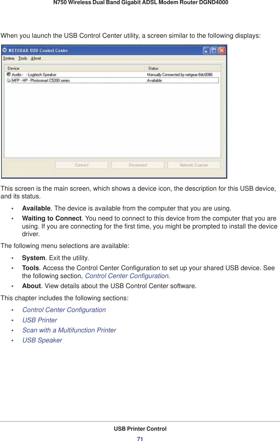 USB Printer Control71 N750 Wireless Dual Band Gigabit ADSL Modem Router DGND4000When you launch the USB Control Center utility, a screen similar to the following displays:This screen is the main screen, which shows a device icon, the description for this USB device, and its status.•Available. The device is available from the computer that you are using.•Waiting to Connect. You need to connect to this device from the computer that you are using. If you are connecting for the first time, you might be prompted to install the device driver.The following menu selections are available:•System. Exit the utility.•Tools. Access the Control Center Configuration to set up your shared USB device. See the following section, Control Center Configuration.•About. View details about the USB Control Center software.This chapter includes the following sections:•Control Center Configuration•USB Printer•Scan with a Multifunction Printer•USB Speaker