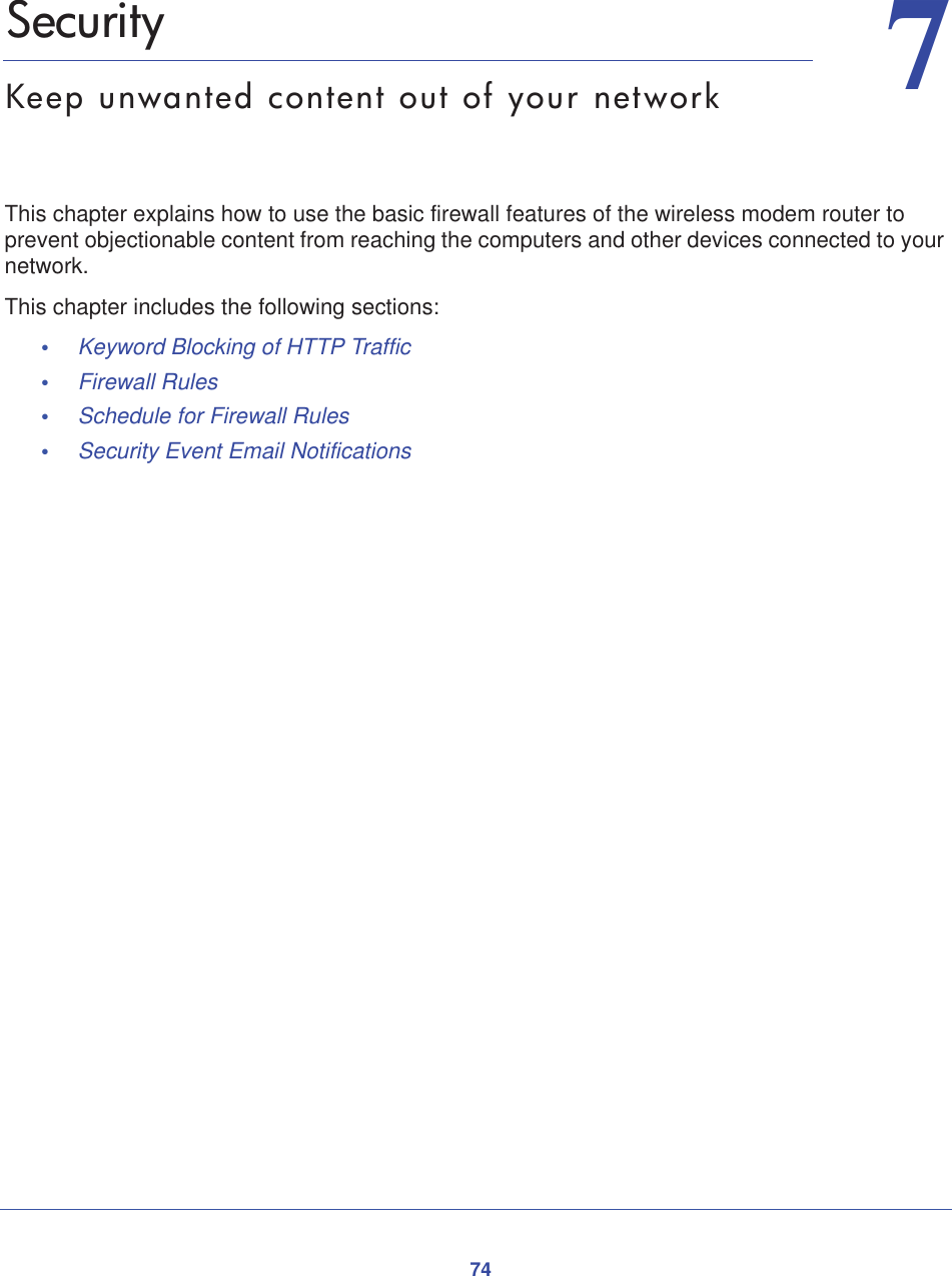 7477.   SecurityKeep unwanted content out of your networkThis chapter explains how to use the basic firewall features of the wireless modem router to prevent objectionable content from reaching the computers and other devices connected to your network.This chapter includes the following sections:•Keyword Blocking of HTTP Traffic •Firewall Rules •Schedule for Firewall Rules •Security Event Email Notifications 