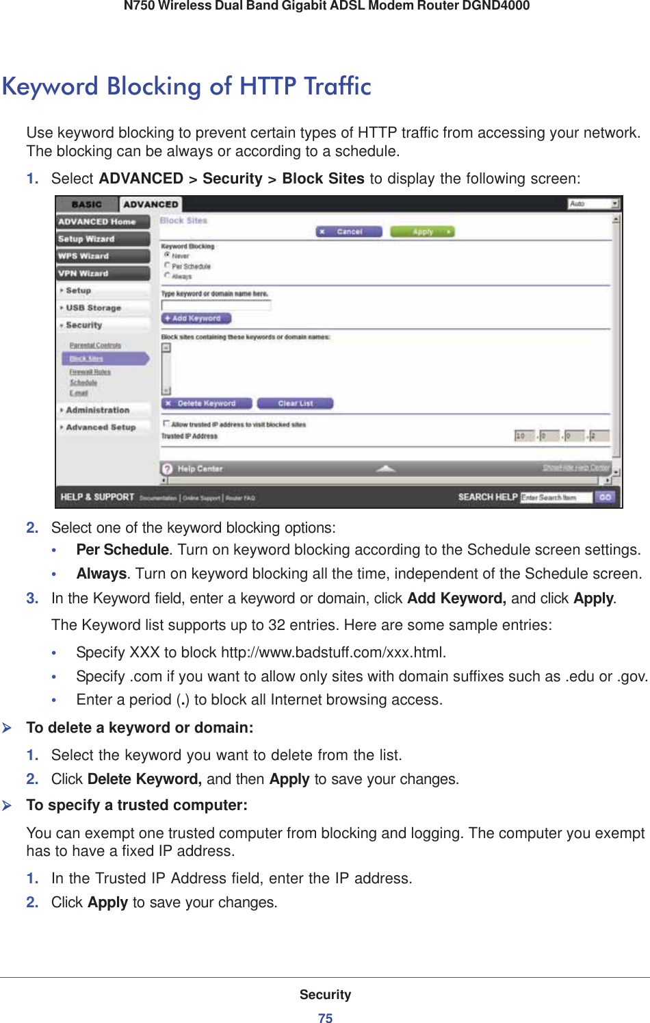 Security75 N750 Wireless Dual Band Gigabit ADSL Modem Router DGND4000Keyword Blocking of HTTP TrafficUse keyword blocking to prevent certain types of HTTP traffic from accessing your network. The blocking can be always or according to a schedule.1. Select ADVANCED &gt; Security &gt; Block Sites to display the following screen:2. Select one of the keyword blocking options:•Per Schedule. Turn on keyword blocking according to the Schedule screen settings.•Always. Turn on keyword blocking all the time, independent of the Schedule screen.3. In the Keyword field, enter a keyword or domain, click Add Keyword, and click Apply.The Keyword list supports up to 32 entries. Here are some sample entries:•Specify XXX to block http://www.badstuff.com/xxx.html.•Specify .com if you want to allow only sites with domain suffixes such as .edu or .gov.•Enter a period (.) to block all Internet browsing access.¾To delete a keyword or domain:1. Select the keyword you want to delete from the list.2. Click Delete Keyword, and then Apply to save your changes.¾To specify a trusted computer:You can exempt one trusted computer from blocking and logging. The computer you exempt has to have a fixed IP address.1. In the Trusted IP Address field, enter the IP address.2. Click Apply to save your changes.