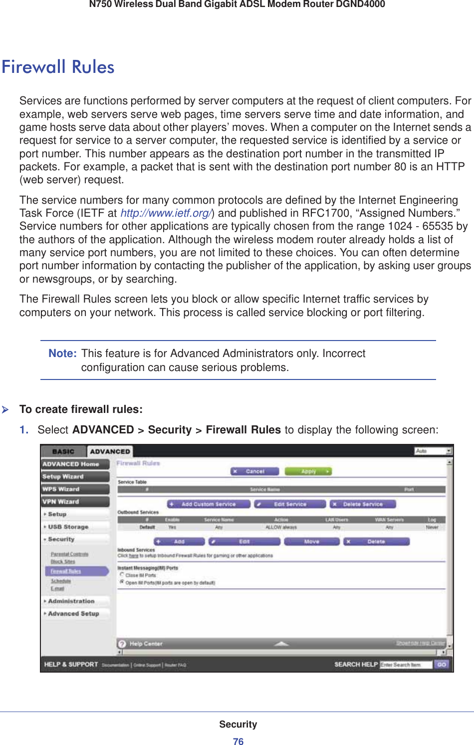 Security76N750 Wireless Dual Band Gigabit ADSL Modem Router DGND4000 Firewall RulesServices are functions performed by server computers at the request of client computers. For example, web servers serve web pages, time servers serve time and date information, and game hosts serve data about other players’ moves. When a computer on the Internet sends a request for service to a server computer, the requested service is identified by a service or port number. This number appears as the destination port number in the transmitted IP packets. For example, a packet that is sent with the destination port number 80 is an HTTP (web server) request. The service numbers for many common protocols are defined by the Internet Engineering Task Force (IETF at http://www.ietf.org/) and published in RFC1700, “Assigned Numbers.” Service numbers for other applications are typically chosen from the range 1024 - 65535 by the authors of the application. Although the wireless modem router already holds a list of many service port numbers, you are not limited to these choices. You can often determine port number information by contacting the publisher of the application, by asking user groups or newsgroups, or by searching.The Firewall Rules screen lets you block or allow specific Internet traffic services by computers on your network. This process is called service blocking or port filtering.Note: This feature is for Advanced Administrators only. Incorrect configuration can cause serious problems.¾To create firewall rules:1. Select ADVANCED &gt; Security &gt; Firewall Rules to display the following screen: