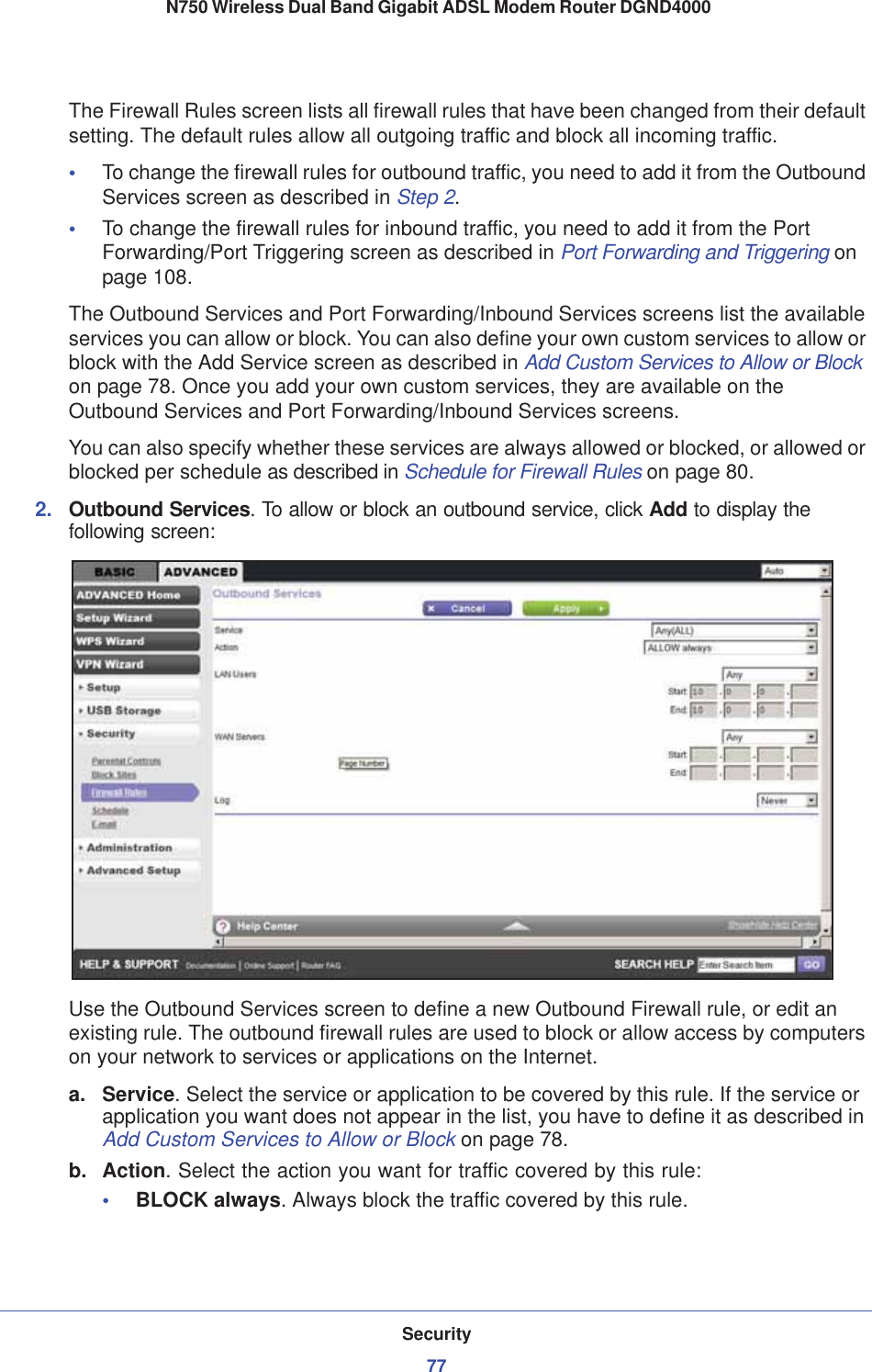 Security77 N750 Wireless Dual Band Gigabit ADSL Modem Router DGND4000The Firewall Rules screen lists all firewall rules that have been changed from their default setting. The default rules allow all outgoing traffic and block all incoming traffic.•To change the firewall rules for outbound traffic, you need to add it from the Outbound Services screen as described in Step 2.•To change the firewall rules for inbound traffic, you need to add it from the Port Forwarding/Port Triggering screen as described in Port Forwarding and Triggering onpage 108.The Outbound Services and Port Forwarding/Inbound Services screens list the available services you can allow or block. You can also define your own custom services to allow or block with the Add Service screen as described in Add Custom Services to Allow or Block on page 78. Once you add your own custom services, they are available on theOutbound Services and Port Forwarding/Inbound Services screens.You can also specify whether these services are always allowed or blocked, or allowed or blocked per schedule as described in Schedule for Firewall Rules on page 80.2. Outbound Services. To allow or block an outbound service, click Add to display the following screen:Use the Outbound Services screen to define a new Outbound Firewall rule, or edit an existing rule. The outbound firewall rules are used to block or allow access by computers on your network to services or applications on the Internet.a. Service. Select the service or application to be covered by this rule. If the service or application you want does not appear in the list, you have to define it as described in Add Custom Services to Allow or Block on page 78.b. Action. Select the action you want for traffic covered by this rule:•BLOCK always. Always block the traffic covered by this rule.