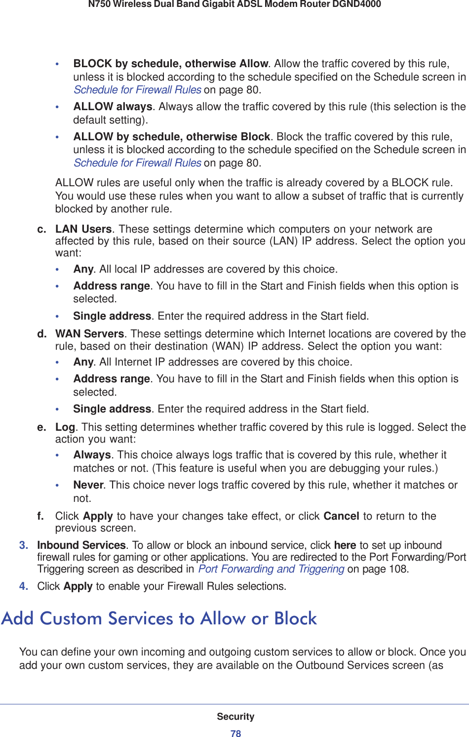 Security78N750 Wireless Dual Band Gigabit ADSL Modem Router DGND4000 •BLOCK by schedule, otherwise Allow. Allow the traffic covered by this rule, unless it is blocked according to the schedule specified on the Schedule screen in Schedule for Firewall Rules on page 80.•ALLOW always. Always allow the traffic covered by this rule (this selection is the default setting).•ALLOW by schedule, otherwise Block. Block the traffic covered by this rule, unless it is blocked according to the schedule specified on the Schedule screen in Schedule for Firewall Rules on page 80.ALLOW rules are useful only when the traffic is already covered by a BLOCK rule. You would use these rules when you want to allow a subset of traffic that is currently blocked by another rule.c. LAN Users. These settings determine which computers on your network are affected by this rule, based on their source (LAN) IP address. Select the option you want:•Any. All local IP addresses are covered by this choice.•Address range. You have to fill in the Start and Finish fields when this option is selected.•Single address. Enter the required address in the Start field.d. WAN Servers. These settings determine which Internet locations are covered by the rule, based on their destination (WAN) IP address. Select the option you want:•Any. All Internet IP addresses are covered by this choice.•Address range. You have to fill in the Start and Finish fields when this option is selected.•Single address. Enter the required address in the Start field.e. Log.This setting determines whether traffic covered by this rule is logged. Select the action you want:•Always. This choice always logs traffic that is covered by this rule, whether it matches or not. (This feature is useful when you are debugging your rules.)•Never. This choice never logs traffic covered by this rule, whether it matches or not.f. Click Apply to have your changes take effect, or click Cancel to return to the previous screen. 3. Inbound Services. To allow or block an inbound service, click here to set up inbound firewall rules for gaming or other applications. You are redirected to the Port Forwarding/Port Triggering screen as described in Port Forwarding and Triggering on page 108.4. Click Apply to enable your Firewall Rules selections.Add Custom Services to Allow or BlockYou can define your own incoming and outgoing custom services to allow or block. Once you add your own custom services, they are available on the Outbound Services screen (as 