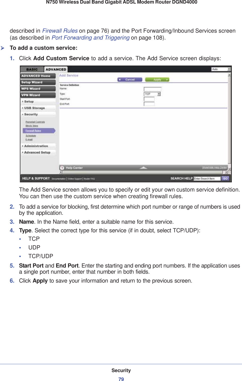 Security79 N750 Wireless Dual Band Gigabit ADSL Modem Router DGND4000described in Firewall Rules on page 76) and the Port Forwarding/Inbound Services screen (as described in Port Forwarding and Triggering on page 108).¾To add a custom service:1. Click Add Custom Service to add a service. The Add Service screen displays:The Add Service screen allows you to specify or edit your own custom service definition. You can then use the custom service when creating firewall rules.2. To add a service for blocking, first determine which port number or range of numbers is used by the application. 3. Name. In the Name field, enter a suitable name for this service.4. Type. Select the correct type for this service (if in doubt, select TCP/UDP):•TCP•UDP•TCP/UDP5. Start Port and End Port.Enter the starting and ending port numbers. If the application uses a single port number, enter that number in both fields.6. Click Apply to save your information and return to the previous screen.