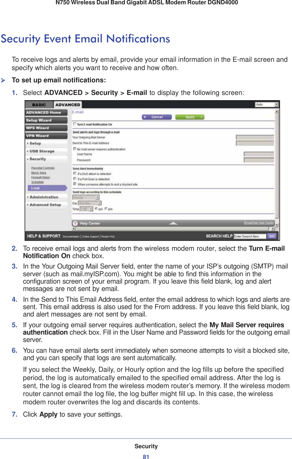 Security81 N750 Wireless Dual Band Gigabit ADSL Modem Router DGND4000Security Event Email NotificationsTo receive logs and alerts by email, provide your email information in the E-mail screen and specify which alerts you want to receive and how often. ¾To set up email notifications:1. Select ADVANCED &gt; Security &gt; E-mail to display the following screen:2. To receive email logs and alerts from the wireless modem router, select the Turn E-mail Notification On check box.3. In the Your Outgoing Mail Server field, enter the name of your ISP’s outgoing (SMTP) mail server (such as mail.myISP.com). You might be able to find this information in the configuration screen of your email program. If you leave this field blank, log and alert messages are not sent by email.4. In the Send to This Email Address field, enter the email address to which logs and alerts are sent. This email address is also used for the From address. If you leave this field blank, log and alert messages are not sent by email.5. If your outgoing email server requires authentication, select the My Mail Server requires authentication check box. Fill in the User Name and Password fields for the outgoing email server.6. You can have email alerts sent immediately when someone attempts to visit a blocked site, and you can specify that logs are sent automatically.If you select the Weekly, Daily, or Hourly option and the log fills up before the specified period, the log is automatically emailed to the specified email address. After the log is sent, the log is cleared from the wireless modem router’s memory. If the wireless modem router cannot email the log file, the log buffer might fill up. In this case, the wireless modem router overwrites the log and discards its contents.7. Click Apply to save your settings.