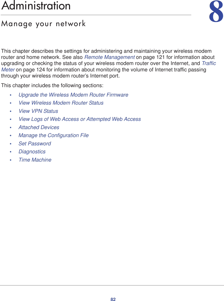 8288.   AdministrationManage your networkThis chapter describes the settings for administering and maintaining your wireless modem router and home network. See also Remote Management on page 121 for information about upgrading or checking the status of your wireless modem router over the Internet, and Traffic Meter on page 124 for information about monitoring the volume of Internet traffic passing through your wireless modem router’s Internet port.This chapter includes the following sections:•Upgrade the Wireless Modem Router Firmware •View Wireless Modem Router Status •View VPN Status •View Logs of Web Access or Attempted Web Access •Attached Devices •Manage the Configuration File •Set Password •Diagnostics•Time Machine 