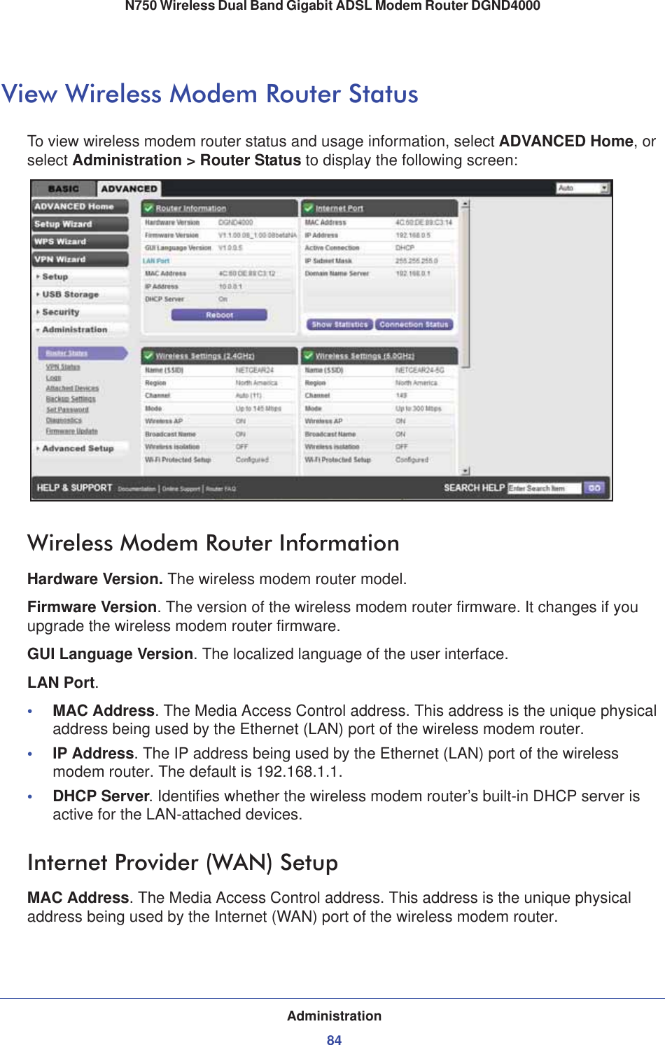 Administration84N750 Wireless Dual Band Gigabit ADSL Modem Router DGND4000 View Wireless Modem Router StatusTo view wireless modem router status and usage information, select ADVANCED Home, or select Administration &gt; Router Status to display the following screen:Wireless Modem Router InformationHardware Version. The wireless modem router model.Firmware Version. The version of the wireless modem router firmware. It changes if you upgrade the wireless modem router firmware.GUI Language Version. The localized language of the user interface.LAN Port.•MAC Address. The Media Access Control address. This address is the unique physical address being used by the Ethernet (LAN) port of the wireless modem router. •IP Address. The IP address being used by the Ethernet (LAN) port of the wireless modem router. The default is 192.168.1.1.•DHCP Server. Identifies whether the wireless modem router’s built-in DHCP server is active for the LAN-attached devices.Internet Provider (WAN) SetupMAC Address. The Media Access Control address. This address is the unique physical address being used by the Internet (WAN) port of the wireless modem router.