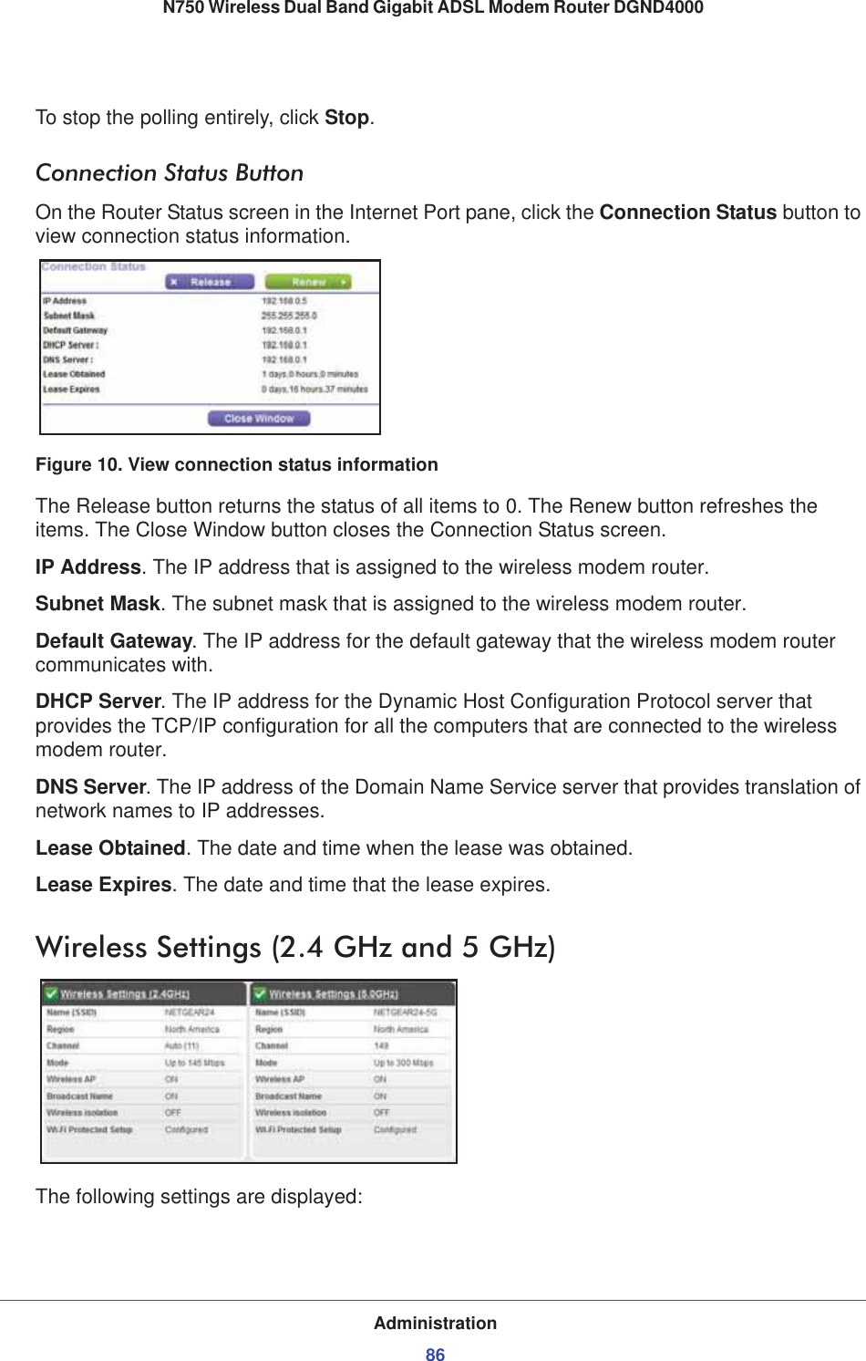 Administration86N750 Wireless Dual Band Gigabit ADSL Modem Router DGND4000 To stop the polling entirely, click Stop.Connection Status ButtonOn the Router Status screen in the Internet Port pane, click the Connection Status button to view connection status information. Figure 10. View connection status informationThe Release button returns the status of all items to 0. The Renew button refreshes the items. The Close Window button closes the Connection Status screen.IP Address. The IP address that is assigned to the wireless modem router.Subnet Mask. The subnet mask that is assigned to the wireless modem router.Default Gateway. The IP address for the default gateway that the wireless modem router communicates with.DHCP Server. The IP address for the Dynamic Host Configuration Protocol server that provides the TCP/IP configuration for all the computers that are connected to the wireless modem router.DNS Server. The IP address of the Domain Name Service server that provides translation of network names to IP addresses.Lease Obtained. The date and time when the lease was obtained.Lease Expires. The date and time that the lease expires.Wireless Settings (2.4 GHz and 5 GHz)The following settings are displayed: