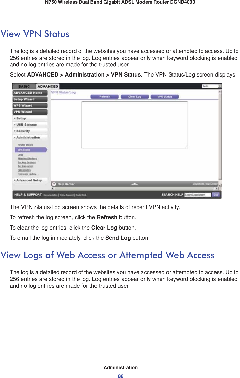 Administration88N750 Wireless Dual Band Gigabit ADSL Modem Router DGND4000 View VPN StatusThe log is a detailed record of the websites you have accessed or attempted to access. Up to 256 entries are stored in the log. Log entries appear only when keyword blocking is enabled and no log entries are made for the trusted user.Select ADVANCED &gt; Administration &gt; VPN Status. The VPN Status/Log screen displays.The VPN Status/Log screen shows the details of recent VPN activity.To refresh the log screen, click the Refresh button.To clear the log entries, click the Clear Log button.To email the log immediately, click the Send Log button.View Logs of Web Access or Attempted Web AccessThe log is a detailed record of the websites you have accessed or attempted to access. Up to 256 entries are stored in the log. Log entries appear only when keyword blocking is enabled and no log entries are made for the trusted user.