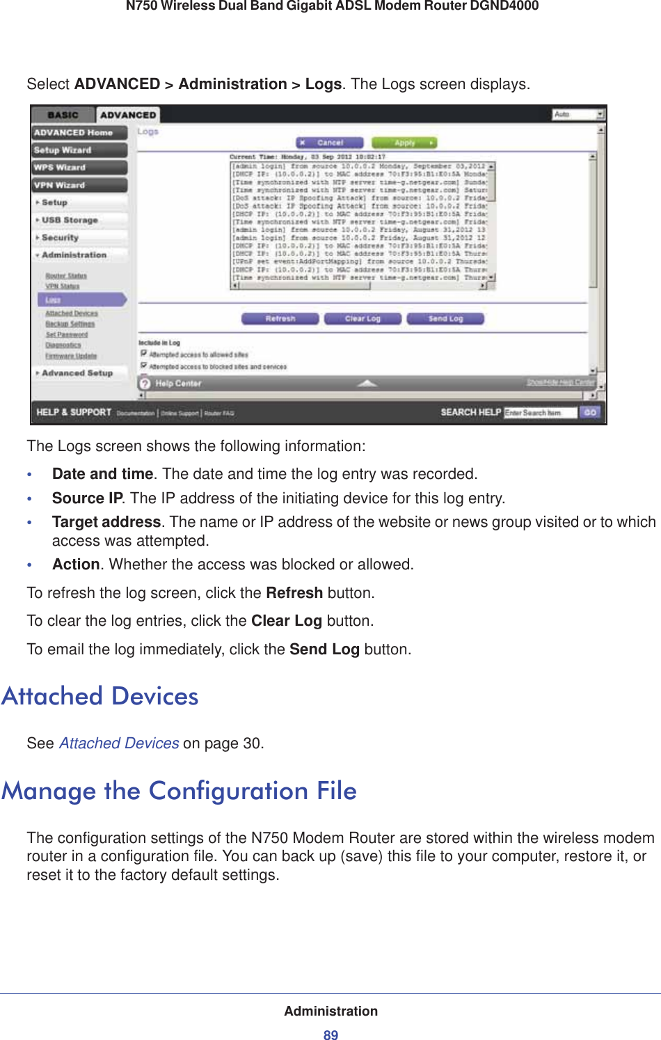 Administration89 N750 Wireless Dual Band Gigabit ADSL Modem Router DGND4000Select ADVANCED &gt; Administration &gt; Logs. The Logs screen displays.The Logs screen shows the following information:•Date and time. The date and time the log entry was recorded.•Source IP. The IP address of the initiating device for this log entry.•Target address. The name or IP address of the website or news group visited or to which access was attempted.•Action. Whether the access was blocked or allowed.To refresh the log screen, click the Refresh button.To clear the log entries, click the Clear Log button.To email the log immediately, click the Send Log button.Attached DevicesSee Attached Devices on page 30.Manage the Configuration FileThe configuration settings of the N750 Modem Router are stored within the wireless modem router in a configuration file. You can back up (save) this file to your computer, restore it, or reset it to the factory default settings.