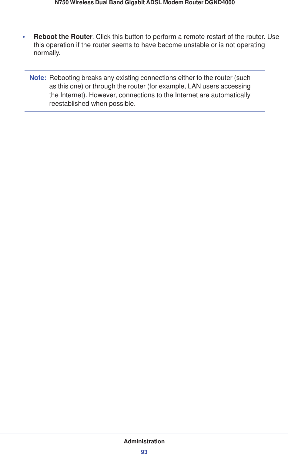 Administration93 N750 Wireless Dual Band Gigabit ADSL Modem Router DGND4000•Reboot the Router. Click this button to perform a remote restart of the router. Use this operation if the router seems to have become unstable or is not operating normally.Note: Rebooting breaks any existing connections either to the router (such as this one) or through the router (for example, LAN users accessing the Internet). However, connections to the Internet are automatically reestablished when possible.