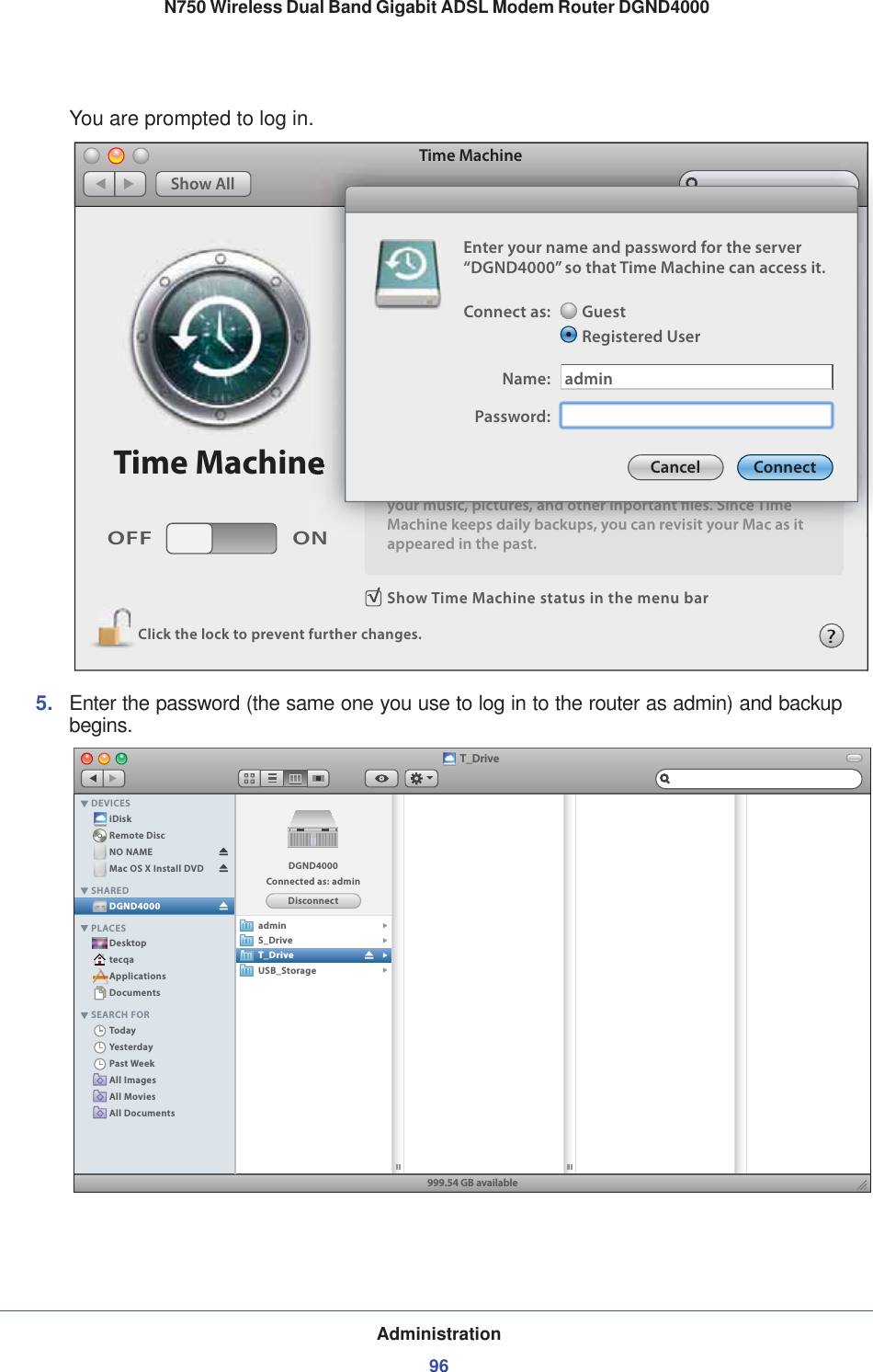 Administration96N750 Wireless Dual Band Gigabit ADSL Modem Router DGND4000 You are prompted to log in.Show Time Machine status in the menu barClick the lock to prevent further changes.OFF ONTime MachineTime MachineShow Allyour music, pictures, and other inportant les. Since TimeMachine keeps daily backups, you can revisit your Mac as itappeared in the past.NTime Machineyyyyooouuurrr mmmuuusssiiiccc, ppppiiiccctttuuurrreeesss, aaannnddd ooottthhheeerrr iiinnnppppooorrrtttaaannnttt llleeesss. SSSiiinnnccceee TTTiiimmmeeeMMaacchhiinnee kkeeeeppss ddaaiillyy bbaacckkuuppss,, yyoouu ccaann rreevviissiitt yyoouurr MMaacc aass iitt?Enter your name and password for the server“DGND4000” so that Time Machine can access it.Connect as:Name:GuestRegistered UserPassword:adminCancel Connect5. Enter the password (the same one you use to log in to the router as admin) and backup begins.T_DriveiDiskRemote DiscNO NAMEMac OS X Install DVDDesktoptecqaApplicationsDocumentsTodayYesterdayPast WeekAll ImagesAll MoviesAll DocumentsDGND4000DEVICESSHAREDPLACESSEARCH FOR999.54 GB availableDisconnectDGND4000Connected as: adminadminS_DriveT_DriveUSB_Storage