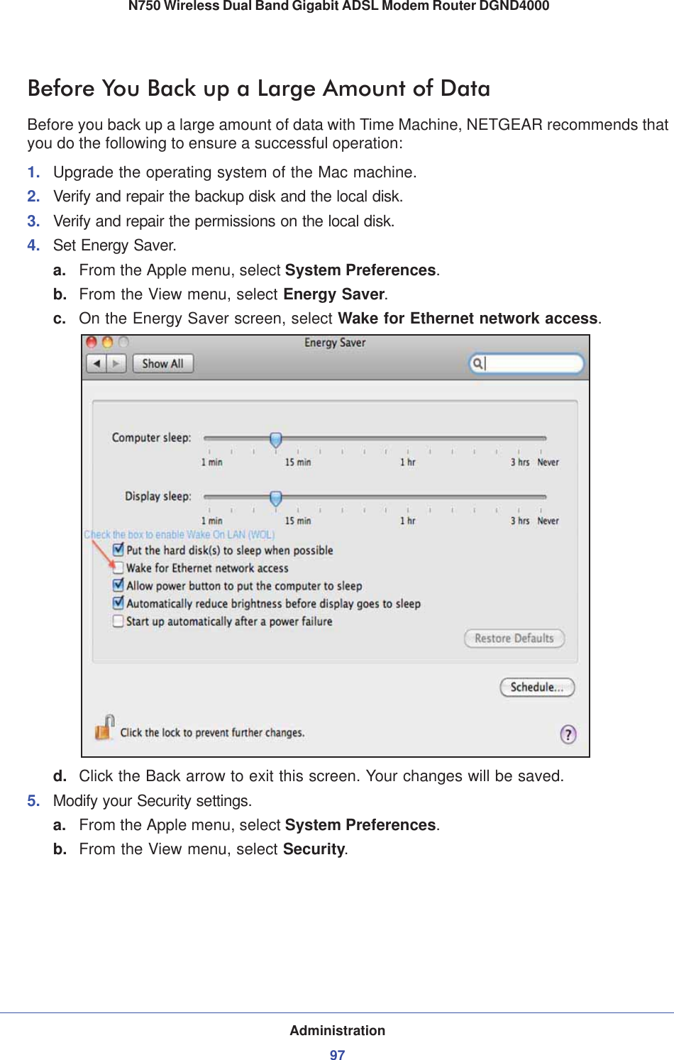 Administration97 N750 Wireless Dual Band Gigabit ADSL Modem Router DGND4000Before You Back up a Large Amount of DataBefore you back up a large amount of data with Time Machine, NETGEAR recommends that you do the following to ensure a successful operation: 1. Upgrade the operating system of the Mac machine.2. Verify and repair the backup disk and the local disk.3. Verify and repair the permissions on the local disk.4. Set Energy Saver.a. From the Apple menu, select System Preferences.b. From the View menu, select Energy Saver.c. On the Energy Saver screen, select Wake for Ethernet network access.d. Click the Back arrow to exit this screen. Your changes will be saved. 5. Modify your Security settings. a. From the Apple menu, select System Preferences.b. From the View menu, select Security.