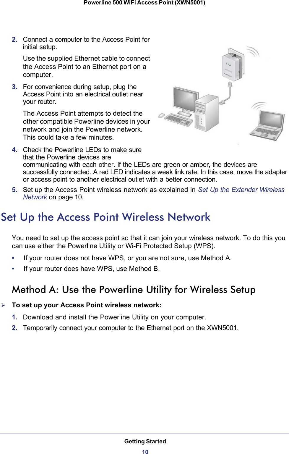Getting Started10Powerline 500 WiFi Access Point (XWN5001) 2.  Connect a computer to the Access Point for initial setup.Use the supplied Ethernet cable to connect the Access Point to an Ethernet port on a computer.3.  For convenience during setup, plug the Access Point into an electrical outlet near your router. The Access Point attempts to detect the other compatible Powerline devices in your network and join the Powerline network. This could take a few minutes.4.  Check the Powerline LEDs to make sure that the Powerline devices are communicating with each other. If the LEDs are green or amber, the devices are successfully connected. A red LED indicates a weak link rate. In this case, move the adapter or access point to another electrical outlet with a better connection.5.  Set up the Access Point wireless network as explained in Set Up the Extender Wireless Network on page 10.Set Up the Access Point Wireless NetworkYou need to set up the access point so that it can join your wireless network. To do this you can use either the Powerline Utility or Wi-Fi Protected Setup (WPS).•     If your router does not have WPS, or you are not sure, use Method A.•     If your router does have WPS, use Method B.Method A: Use the Powerline Utility for Wireless SetupTo set up your Access Point wireless network:1.  Download and install the Powerline Utility on your computer. 2.  Temporarily connect your computer to the Ethernet port on the XWN5001. 