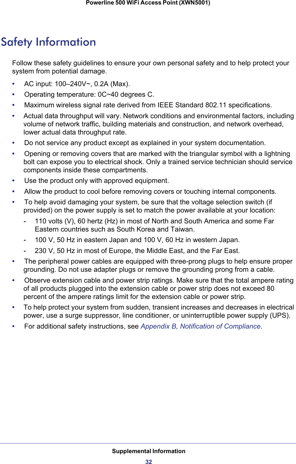 Supplemental Information32Powerline 500 WiFi Access Point (XWN5001)Safety InformationFollow these safety guidelines to ensure your own personal safety and to help protect your system from potential damage.•     AC input: 100–240V~, 0.2A (Max).•     Operating temperature: 0C~40 degrees C.•     Maximum wireless signal rate derived from IEEE Standard 802.11 specifications.•     Actual data throughput will vary. Network conditions and environmental factors, including volume of network traffic, building materials and construction, and network overhead, lower actual data throughput rate.•     Do not service any product except as explained in your system documentation.•     Opening or removing covers that are marked with the triangular symbol with a lightning bolt can expose you to electrical shock. Only a trained service technician should service components inside these compartments.•     Use the product only with approved equipment.•     Allow the product to cool before removing covers or touching internal components.•     To help avoid damaging your system, be sure that the voltage selection switch (if provided) on the power supply is set to match the power available at your location:-110 volts (V), 60 hertz (Hz) in most of North and South America and some Far Eastern countries such as South Korea and Taiwan.-100 V, 50 Hz in eastern Japan and 100 V, 60 Hz in western Japan.-230 V, 50 Hz in most of Europe, the Middle East, and the Far East.•     The peripheral power cables are equipped with three-prong plugs to help ensure proper grounding. Do not use adapter plugs or remove the grounding prong from a cable.•     Observe extension cable and power strip ratings. Make sure that the total ampere rating of all products plugged into the extension cable or power strip does not exceed 80 percent of the ampere ratings limit for the extension cable or power strip.•     To help protect your system from sudden, transient increases and decreases in electrical power, use a surge suppressor, line conditioner, or uninterruptible power supply (UPS).•     For additional safety instructions, see Appendix B, Notification of Compliance.