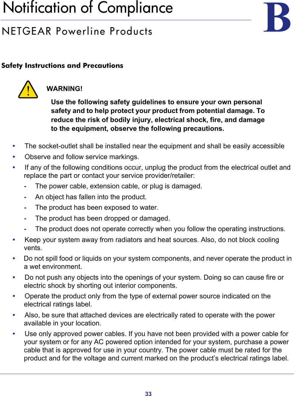 33BB.   Notification of ComplianceNETGEAR Powerline ProductsSafety Instructions and Precautions WARNING!Use the following safety guidelines to ensure your own personal safety and to help protect your product from potential damage. To reduce the risk of bodily injury, electrical shock, fire, and damage to the equipment, observe the following precautions. •     The socket-outlet shall be installed near the equipment and shall be easily accessible•     Observe and follow service markings.•     If any of the following conditions occur, unplug the product from the electrical outlet and replace the part or contact your service provider/retailer:-The power cable, extension cable, or plug is damaged.-An object has fallen into the product.-The product has been exposed to water.-The product has been dropped or damaged.-The product does not operate correctly when you follow the operating instructions.•     Keep your system away from radiators and heat sources. Also, do not block cooling vents.•     Do not spill food or liquids on your system components, and never operate the product in a wet environment.•     Do not push any objects into the openings of your system. Doing so can cause fire or electric shock by shorting out interior components.•     Operate the product only from the type of external power source indicated on the electrical ratings label. •     Also, be sure that attached devices are electrically rated to operate with the power available in your location.•     Use only approved power cables. If you have not been provided with a power cable for your system or for any AC powered option intended for your system, purchase a power cable that is approved for use in your country. The power cable must be rated for the product and for the voltage and current marked on the product’s electrical ratings label. 