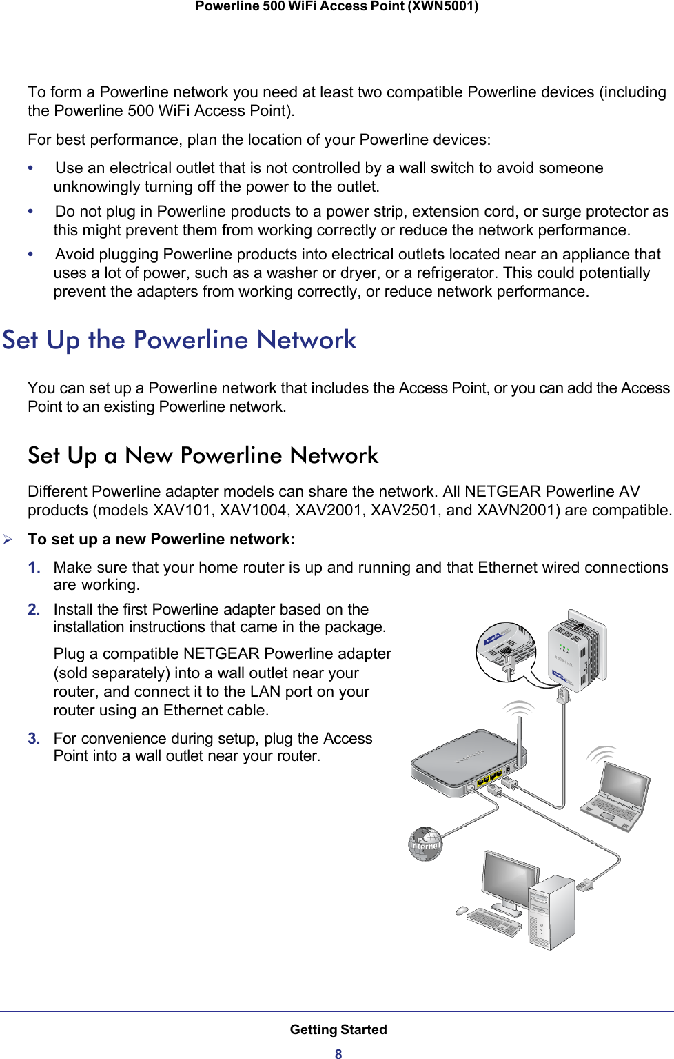 Getting Started8Powerline 500 WiFi Access Point (XWN5001) To form a Powerline network you need at least two compatible Powerline devices (including the Powerline 500 WiFi Access Point).For best performance, plan the location of your Powerline devices:•     Use an electrical outlet that is not controlled by a wall switch to avoid someone unknowingly turning off the power to the outlet.•     Do not plug in Powerline products to a power strip, extension cord, or surge protector as this might prevent them from working correctly or reduce the network performance.•     Avoid plugging Powerline products into electrical outlets located near an appliance that uses a lot of power, such as a washer or dryer, or a refrigerator. This could potentially prevent the adapters from working correctly, or reduce network performance. Set Up the Powerline NetworkYou can set up a Powerline network that includes the Access Point, or you can add the Access Point to an existing Powerline network. Set Up a New Powerline NetworkDifferent Powerline adapter models can share the network. All NETGEAR Powerline AV products (models XAV101, XAV1004, XAV2001, XAV2501, and XAVN2001) are compatible.To set up a new Powerline network:1.  Make sure that your home router is up and running and that Ethernet wired connections are working.2.  Install the first Powerline adapter based on the installation instructions that came in the package. Plug a compatible NETGEAR Powerline adapter (sold separately) into a wall outlet near your router, and connect it to the LAN port on your router using an Ethernet cable. 3.  For convenience during setup, plug the Access Point into a wall outlet near your router. 