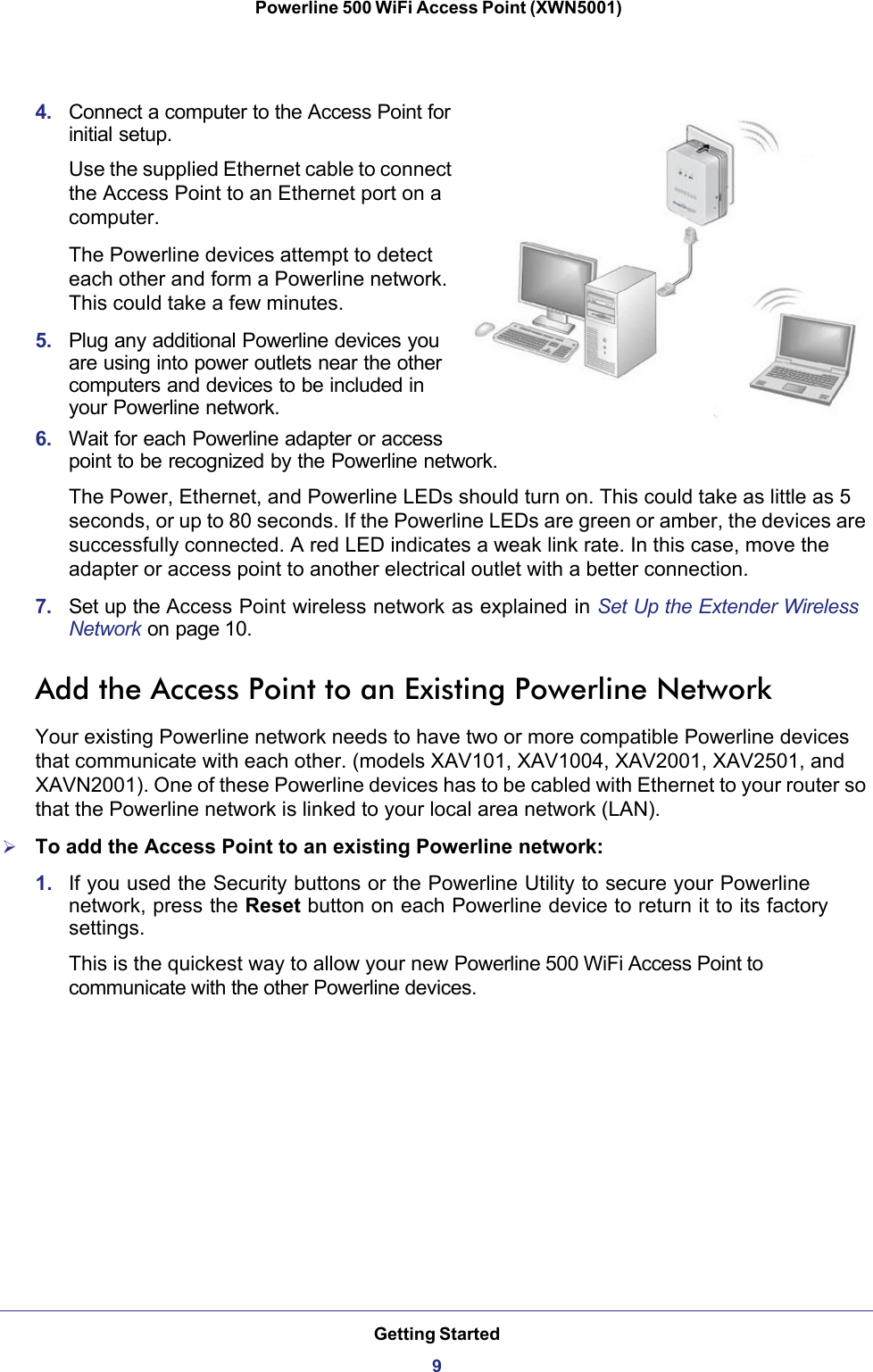 Getting Started9 Powerline 500 WiFi Access Point (XWN5001)4.  Connect a computer to the Access Point for initial setup.Use the supplied Ethernet cable to connect the Access Point to an Ethernet port on a computer. The Powerline devices attempt to detect each other and form a Powerline network. This could take a few minutes.5.  Plug any additional Powerline devices you are using into power outlets near the other computers and devices to be included in your Powerline network. 6.  Wait for each Powerline adapter or access point to be recognized by the Powerline network. The Power, Ethernet, and Powerline LEDs should turn on. This could take as little as 5 seconds, or up to 80 seconds. If the Powerline LEDs are green or amber, the devices are successfully connected. A red LED indicates a weak link rate. In this case, move the adapter or access point to another electrical outlet with a better connection. 7.  Set up the Access Point wireless network as explained in Set Up the Extender Wireless Network on page 10.Add the Access Point to an Existing Powerline NetworkYour existing Powerline network needs to have two or more compatible Powerline devices that communicate with each other. (models XAV101, XAV1004, XAV2001, XAV2501, and XAVN2001). One of these Powerline devices has to be cabled with Ethernet to your router so that the Powerline network is linked to your local area network (LAN). To add the Access Point to an existing Powerline network:1.  If you used the Security buttons or the Powerline Utility to secure your Powerline network, press the Reset button on each Powerline device to return it to its factory settings.This is the quickest way to allow your new Powerline 500 WiFi Access Point to communicate with the other Powerline devices.