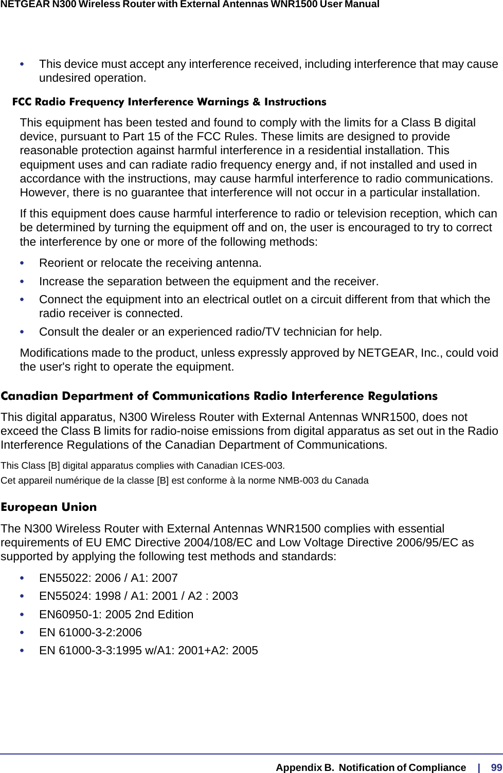   Appendix B.  Notification of Compliance     |    99NETGEAR N300 Wireless Router with External Antennas WNR1500 User Manual •This device must accept any interference received, including interference that may cause undesired operation.FCC Radio Frequency Interference Warnings &amp; InstructionsThis equipment has been tested and found to comply with the limits for a Class B digital device, pursuant to Part 15 of the FCC Rules. These limits are designed to provide reasonable protection against harmful interference in a residential installation. This equipment uses and can radiate radio frequency energy and, if not installed and used in accordance with the instructions, may cause harmful interference to radio communications. However, there is no guarantee that interference will not occur in a particular installation. If this equipment does cause harmful interference to radio or television reception, which can be determined by turning the equipment off and on, the user is encouraged to try to correct the interference by one or more of the following methods:•Reorient or relocate the receiving antenna.•Increase the separation between the equipment and the receiver.•Connect the equipment into an electrical outlet on a circuit different from that which the radio receiver is connected.•Consult the dealer or an experienced radio/TV technician for help.Modifications made to the product, unless expressly approved by NETGEAR, Inc., could void the user&apos;s right to operate the equipment.Canadian Department of Communications Radio Interference RegulationsThis digital apparatus, N300 Wireless Router with External Antennas WNR1500, does not exceed the Class B limits for radio-noise emissions from digital apparatus as set out in the Radio Interference Regulations of the Canadian Department of Communications.This Class [B] digital apparatus complies with Canadian ICES-003.Cet appareil numérique de la classe [B] est conforme à la norme NMB-003 du CanadaEuropean UnionThe N300 Wireless Router with External Antennas WNR1500 complies with essential requirements of EU EMC Directive 2004/108/EC and Low Voltage Directive 2006/95/EC as supported by applying the following test methods and standards:•EN55022: 2006 / A1: 2007•EN55024: 1998 / A1: 2001 / A2 : 2003•EN60950-1: 2005 2nd Edition•EN 61000-3-2:2006•EN 61000-3-3:1995 w/A1: 2001+A2: 2005