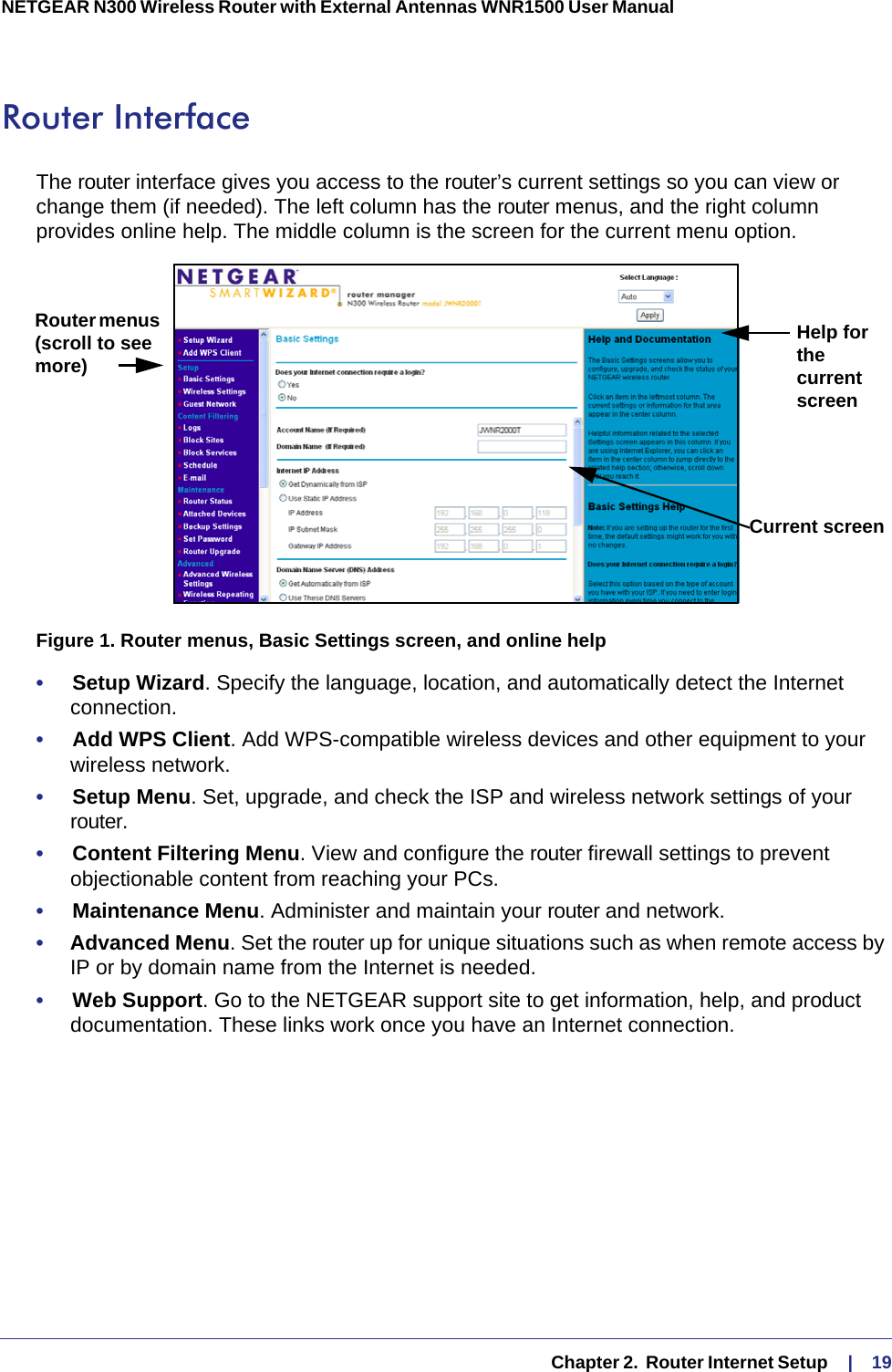   Chapter 2.  Router Internet Setup     |    19NETGEAR N300 Wireless Router with External Antennas WNR1500 User Manual Router InterfaceThe router interface gives you access to the router’s current settings so you can view or change them (if needed). The left column has the router menus, and the right column provides online help. The middle column is the screen for the current menu option.Router menus (scroll to see more)Help for the current screenCurrent screenFigure 1. Router menus, Basic Settings screen, and online help•     Setup Wizard. Specify the language, location, and automatically detect the Internet connection. •     Add WPS Client. Add WPS-compatible wireless devices and other equipment to your wireless network. •     Setup Menu. Set, upgrade, and check the ISP and wireless network settings of your router. •     Content Filtering Menu. View and configure the router firewall settings to prevent objectionable content from reaching your PCs.•     Maintenance Menu. Administer and maintain your router and network. •     Advanced Menu. Set the router up for unique situations such as when remote access by IP or by domain name from the Internet is needed. •     Web Support. Go to the NETGEAR support site to get information, help, and product documentation. These links work once you have an Internet connection.