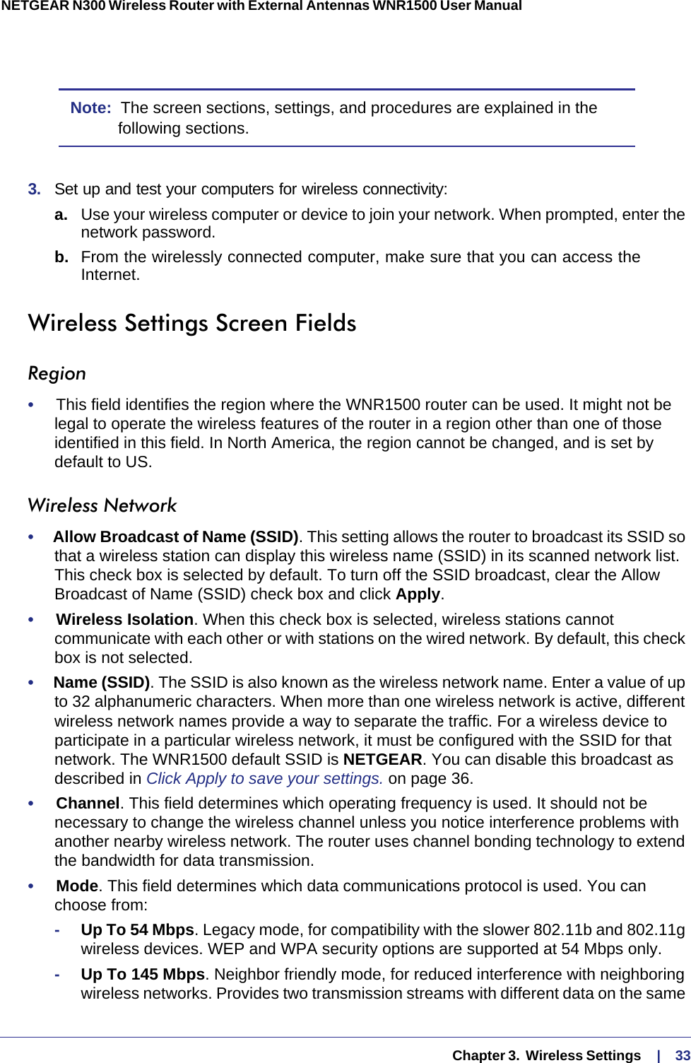   Chapter 3.  Wireless Settings     |    33NETGEAR N300 Wireless Router with External Antennas WNR1500 User Manual Note:  The screen sections, settings, and procedures are explained in the following sections.3.  Set up and test your computers for wireless connectivity:a. Use your wireless computer or device to join your network. When prompted, enter the network password.b.  From the wirelessly connected computer, make sure that you can access the Internet.Wireless Settings Screen FieldsRegion•     This field identifies the region where the WNR1500 router can be used. It might not be legal to operate the wireless features of the router in a region other than one of those identified in this field. In North America, the region cannot be changed, and is set by default to US.Wireless Network•     Allow Broadcast of Name (SSID). This setting allows the router to broadcast its SSID so that a wireless station can display this wireless name (SSID) in its scanned network list. This check box is selected by default. To turn off the SSID broadcast, clear the Allow Broadcast of Name (SSID) check box and click Apply.•     Wireless Isolation. When this check box is selected, wireless stations cannot communicate with each other or with stations on the wired network. By default, this check box is not selected.•     Name (SSID). The SSID is also known as the wireless network name. Enter a value of up to 32 alphanumeric characters. When more than one wireless network is active, different wireless network names provide a way to separate the traffic. For a wireless device to participate in a particular wireless network, it must be configured with the SSID for that network. The WNR1500 default SSID is NETGEAR. You can disable this broadcast as described in Click Apply to save your settings. on page  36. •     Channel. This field determines which operating frequency is used. It should not be necessary to change the wireless channel unless you notice interference problems with another nearby wireless network. The router uses channel bonding technology to extend the bandwidth for data transmission. •     Mode. This field determines which data communications protocol is used. You can choose from:-Up To 54 Mbps. Legacy mode, for compatibility with the slower 802.11b and 802.11g wireless devices. WEP and WPA security options are supported at 54 Mbps only.-Up To 145 Mbps. Neighbor friendly mode, for reduced interference with neighboring wireless networks. Provides two transmission streams with different data on the same 