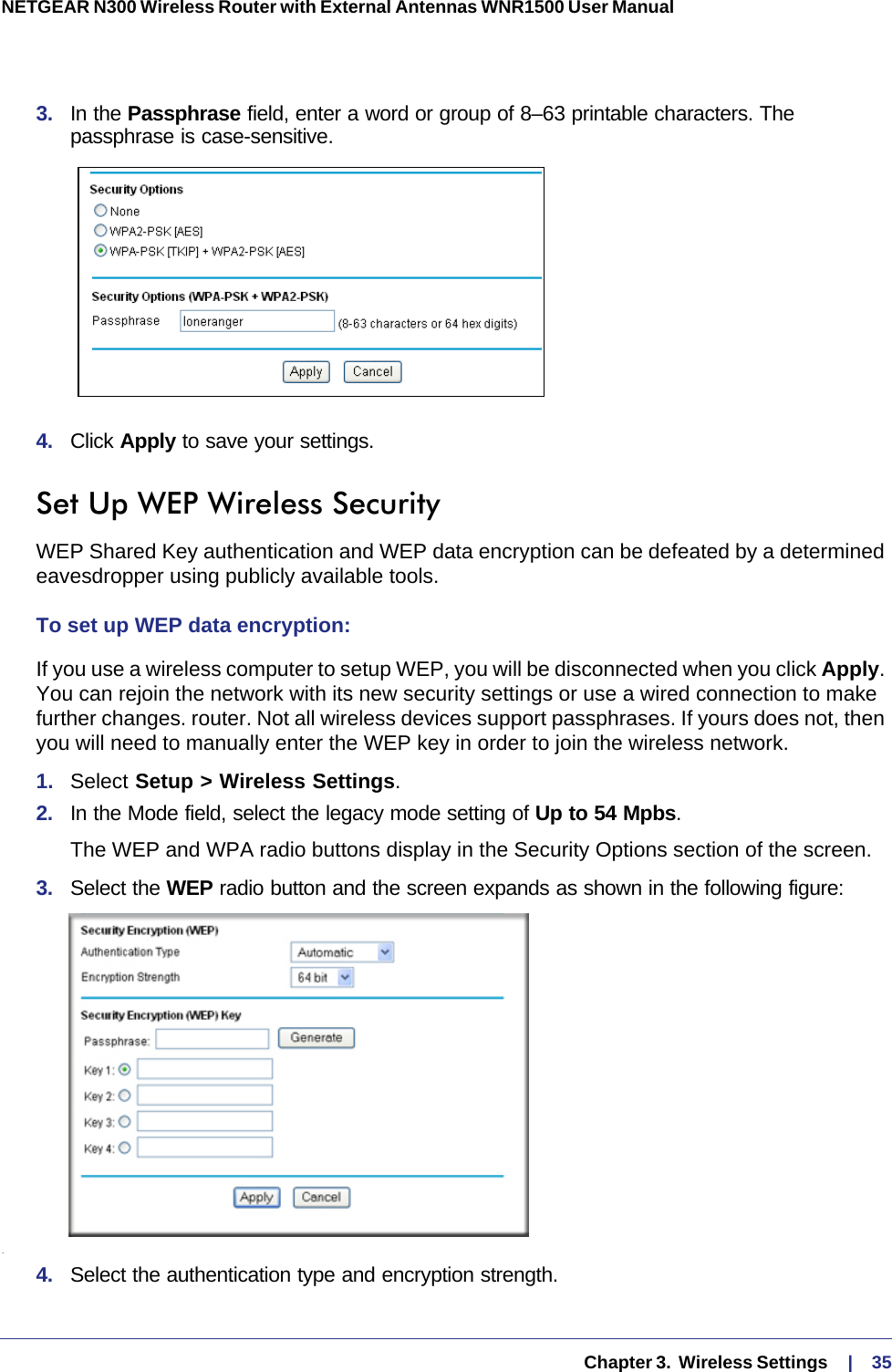   Chapter 3.  Wireless Settings     |    35NETGEAR N300 Wireless Router with External Antennas WNR1500 User Manual 3.  In the Passphrase field, enter a word or group of 8–63 printable characters. The passphrase is case-sensitive.4.  Click Apply to save your settings.Set Up WEP Wireless SecurityWEP Shared Key authentication and WEP data encryption can be defeated by a determined eavesdropper using publicly available tools.To set up WEP data encryption:If you use a wireless computer to setup WEP, you will be disconnected when you click Apply. You can rejoin the network with its new security settings or use a wired connection to make further changes. router. Not all wireless devices support passphrases. If yours does not, then you will need to manually enter the WEP key in order to join the wireless network.1.  Select Setup &gt; Wireless Settings.2.  In the Mode field, select the legacy mode setting of Up to 54 Mpbs.The WEP and WPA radio buttons display in the Security Options section of the screen. 3.  Select the WEP radio button and the screen expands as shown in the following figure:.4.  Select the authentication type and encryption strength.