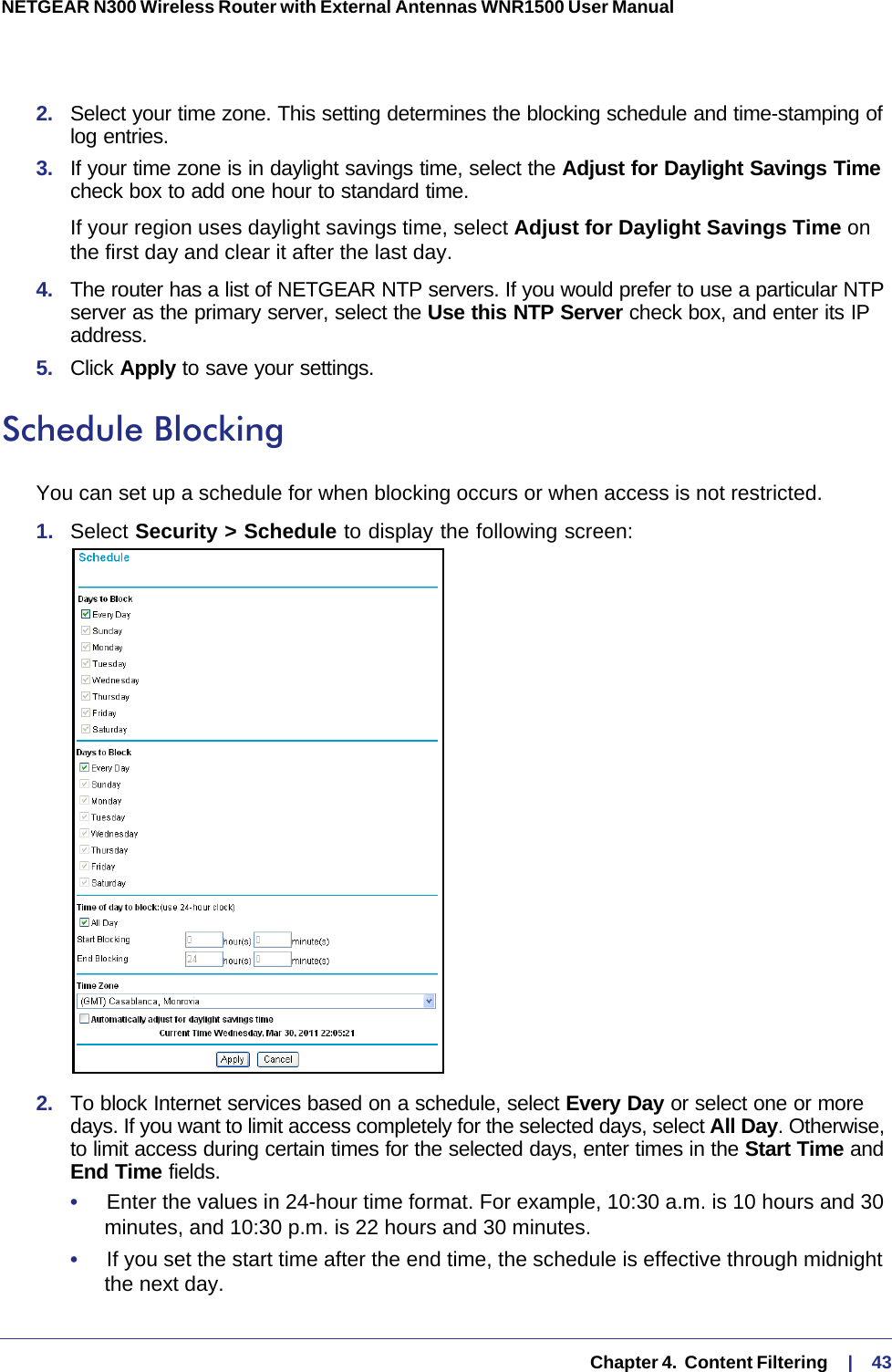   Chapter 4.  Content Filtering     |    43NETGEAR N300 Wireless Router with External Antennas WNR1500 User Manual 2.  Select your time zone. This setting determines the blocking schedule and time-stamping of log entries. 3.  If your time zone is in daylight savings time, select the Adjust for Daylight Savings Time check box to add one hour to standard time.If your region uses daylight savings time, select Adjust for Daylight Savings Time on the first day and clear it after the last day.4.  The router has a list of NETGEAR NTP servers. If you would prefer to use a particular NTP server as the primary server, select the Use this NTP Server check box, and enter its IP address.5.  Click Apply to save your settings.Schedule BlockingYou can set up a schedule for when blocking occurs or when access is not restricted. 1.  Select Security &gt; Schedule to display the following screen:2.  To block Internet services based on a schedule, select Every Day or select one or more days. If you want to limit access completely for the selected days, select All Day. Otherwise, to limit access during certain times for the selected days, enter times in the Start Time and End Time fields.•     Enter the values in 24-hour time format. For example, 10:30 a.m. is 10  hours and 30 minutes, and 10:30 p.m. is 22 hours and 30 minutes. •     If you set the start time after the end time, the schedule is effective through midnight the next day.