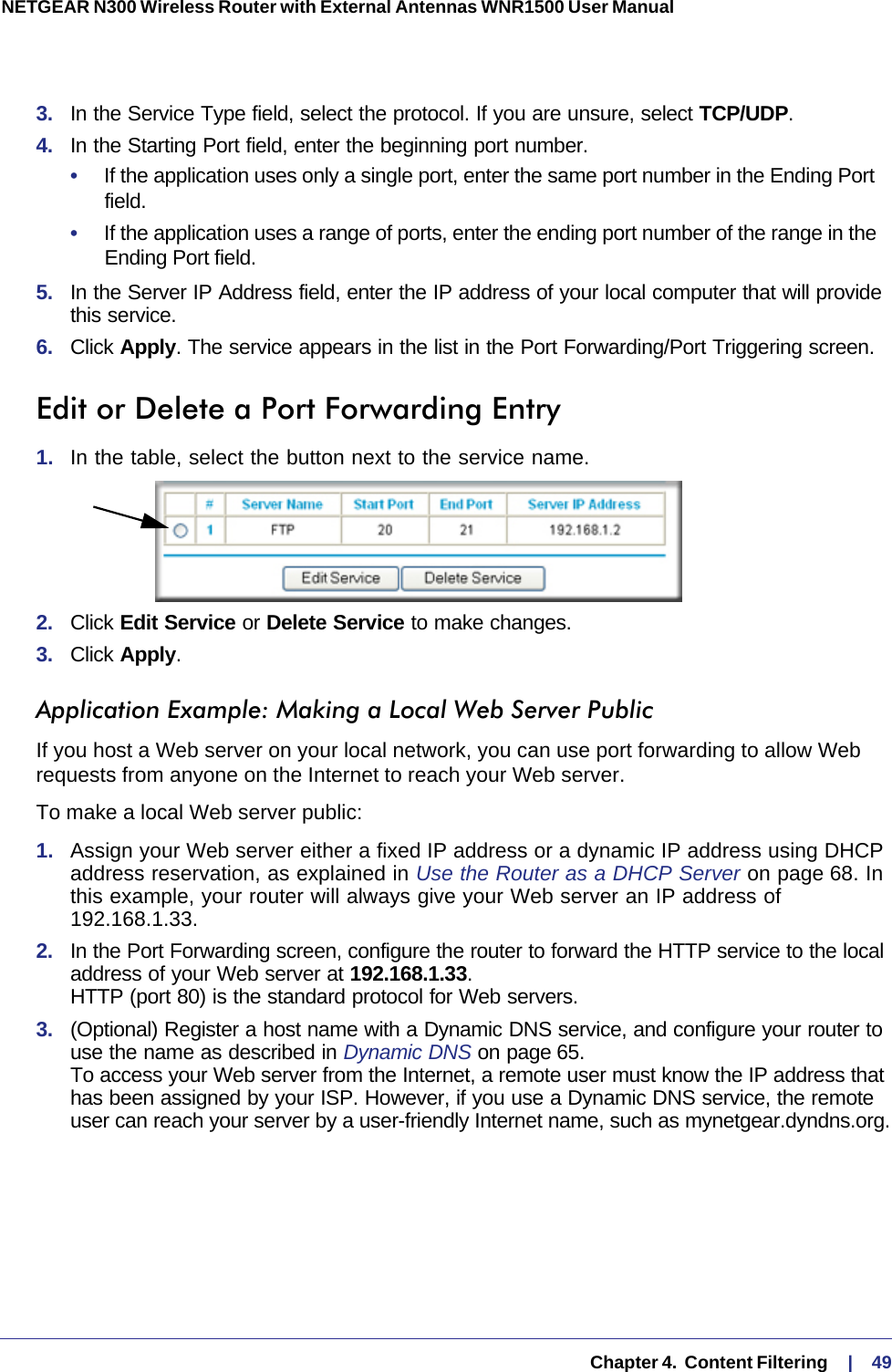   Chapter 4.  Content Filtering     |    49NETGEAR N300 Wireless Router with External Antennas WNR1500 User Manual 3.  In the Service Type field, select the protocol. If you are unsure, select TCP/UDP.4.  In the Starting Port field, enter the beginning port number. •     If the application uses only a single port, enter the same port number in the Ending Port field.•     If the application uses a range of ports, enter the ending port number of the range in the Ending Port field.5.  In the Server IP Address field, enter the IP address of your local computer that will provide this service.6.  Click Apply. The service appears in the list in the Port Forwarding/Port Triggering screen.Edit or Delete a Port Forwarding Entry1.  In the table, select the button next to the service name.2.  Click Edit Service or Delete Service to make changes.3.  Click Apply.Application Example: Making a Local Web Server PublicIf you host a Web server on your local network, you can use port forwarding to allow Web requests from anyone on the Internet to reach your Web server. To make a local Web server public:1.  Assign your Web server either a fixed IP address or a dynamic IP address using DHCP address reservation, as explained in Use the Router as a DHCP Server on page  68. In this example, your router will always give your Web server an IP address of 192.168.1.33. 2.  In the Port Forwarding screen, configure the router to forward the HTTP service to the local address of your Web server at 192.168.1.33.  HTTP (port 80) is the standard protocol for Web servers.3.  (Optional) Register a host name with a Dynamic DNS service, and configure your router to use the name as described in Dynamic DNS on page 65.  To access your Web server from the Internet, a remote user must know the IP address that has been assigned by your ISP. However, if you use a Dynamic DNS service, the remote user can reach your server by a user-friendly Internet name, such as mynetgear.dyndns.org.