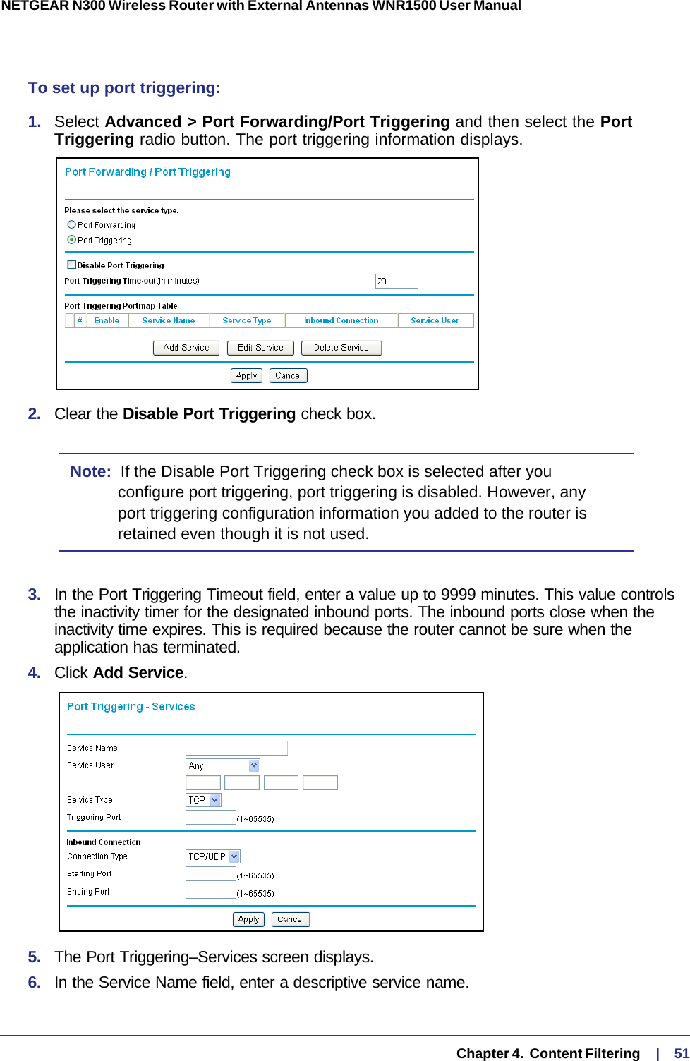   Chapter 4.  Content Filtering     |    51NETGEAR N300 Wireless Router with External Antennas WNR1500 User Manual To set up port triggering: 1.  Select Advanced &gt; Port Forwarding/Port Triggering and then select the Port Triggering radio button. The port triggering information displays.2.  Clear the Disable Port Triggering check box.Note:  If the Disable Port Triggering check box is selected after you configure port triggering, port triggering is disabled. However, any port triggering configuration information you added to the router is retained even though it is not used.3.  In the Port Triggering Timeout field, enter a value up to 9999 minutes. This value controls the inactivity timer for the designated inbound ports. The inbound ports close when the inactivity time expires. This is required because the router cannot be sure when the application has terminated.4.  Click Add Service. 5.  The Port Triggering–Services screen displays.6.  In the Service Name field, enter a descriptive service name. 