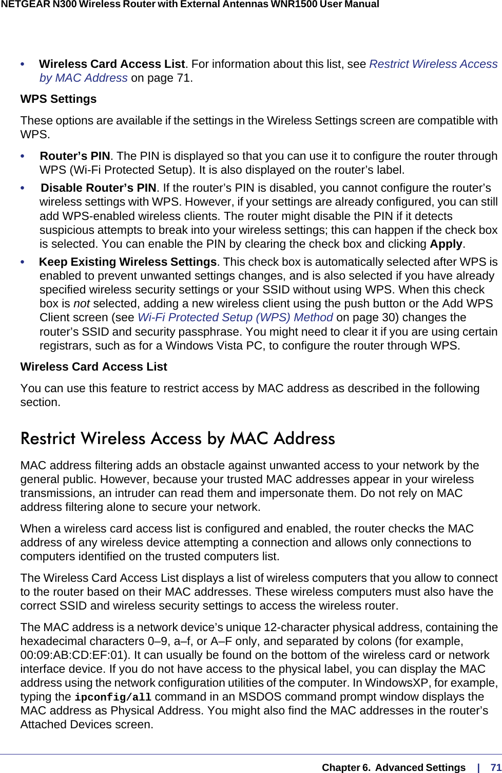   Chapter 6.  Advanced Settings     |    71NETGEAR N300 Wireless Router with External Antennas WNR1500 User Manual •     Wireless Card Access List. For information about this list, see Restrict Wireless Access by MAC Address on page  71.WPS SettingsThese options are available if the settings in the Wireless Settings screen are compatible with WPS. •     Router’s PIN. The PIN is displayed so that you can use it to configure the router through WPS (Wi-Fi Protected Setup). It is also displayed on the router’s label.•     Disable Router’s PIN. If the router’s PIN is disabled, you cannot configure the router’s wireless settings with WPS. However, if your settings are already configured, you can still add WPS-enabled wireless clients. The router might disable the PIN if it detects suspicious attempts to break into your wireless settings; this can happen if the check box is selected. You can enable the PIN by clearing the check box and clicking Apply. •     Keep Existing Wireless Settings. This check box is automatically selected after WPS is enabled to prevent unwanted settings changes, and is also selected if you have already specified wireless security settings or your SSID without using WPS. When this check box is not selected, adding a new wireless client using the push button or the Add WPS Client screen (see Wi-Fi Protected Setup (WPS) Method on page  30) changes the router’s SSID and security passphrase. You might need to clear it if you are using certain registrars, such as for a Windows Vista PC, to configure the router through WPS.Wireless Card Access ListYou can use this feature to restrict access by MAC address as described in the following section.Restrict Wireless Access by MAC AddressMAC address filtering adds an obstacle against unwanted access to your network by the general public. However, because your trusted MAC addresses appear in your wireless transmissions, an intruder can read them and impersonate them. Do not rely on MAC address filtering alone to secure your network.When a wireless card access list is configured and enabled, the router checks the MAC address of any wireless device attempting a connection and allows only connections to computers identified on the trusted computers list. The Wireless Card Access List displays a list of wireless computers that you allow to connect to the router based on their MAC addresses. These wireless computers must also have the correct SSID and wireless security settings to access the wireless router.The MAC address is a network device’s unique 12-character physical address, containing the hexadecimal characters 0–9, a–f, or A–F only, and separated by colons (for example, 00:09:AB:CD:EF:01). It can usually be found on the bottom of the wireless card or network interface device. If you do not have access to the physical label, you can display the MAC address using the network configuration utilities of the computer. In WindowsXP, for example, typing the ipconfig/all command in an MSDOS command prompt window displays the MAC address as Physical Address. You might also find the MAC addresses in the router’s Attached Devices screen.