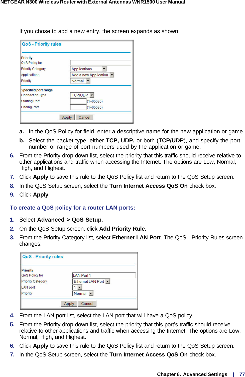   Chapter 6.  Advanced Settings     |    77NETGEAR N300 Wireless Router with External Antennas WNR1500 User Manual If you chose to add a new entry, the screen expands as shown:a.  In the QoS Policy for field, enter a descriptive name for the new application or game.b.  Select the packet type, either TCP, UDP, or both (TCP/UDP), and specify the port number or range of port numbers used by the application or game.6.  From the Priority drop-down list, select the priority that this traffic should receive relative to other applications and traffic when accessing the Internet. The options are Low, Normal, High, and Highest.7.  Click Apply to save this rule to the QoS Policy list and return to the QoS Setup screen.8.  In the QoS Setup screen, select the Turn Internet Access QoS On check box.9.  Click Apply.To create a QoS policy for a router LAN ports:1.  Select Advanced &gt; QoS Setup. 2.  On the QoS Setup screen, click Add Priority Rule. 3.  From the Priority Category list, select Ethernet LAN Port. The QoS - Priority Rules screen changes:4.  From the LAN port list, select the LAN port that will have a QoS policy.5.  From the Priority drop-down list, select the priority that this port’s traffic should receive relative to other applications and traffic when accessing the Internet. The options are Low, Normal, High, and Highest.6.  Click Apply to save this rule to the QoS Policy list and return to the QoS Setup screen.7.  In the QoS Setup screen, select the Turn Internet Access QoS On check box.