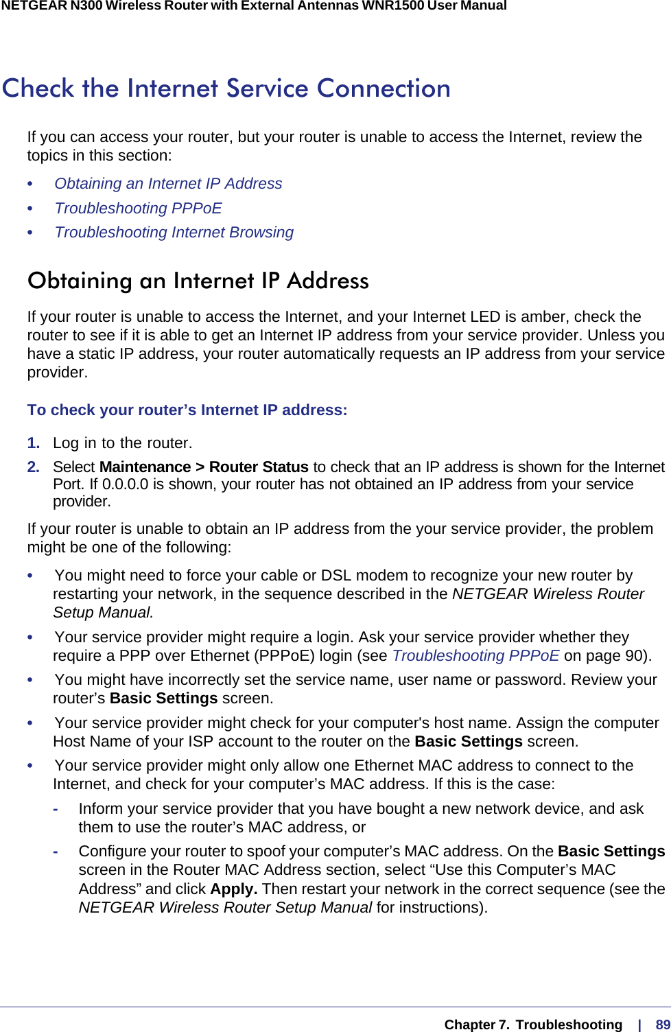   Chapter 7.  Troubleshooting     |    89NETGEAR N300 Wireless Router with External Antennas WNR1500 User Manual Check the Internet Service ConnectionIf you can access your router, but your router is unable to access the Internet, review the topics in this section: •     Obtaining an Internet IP Address •     Troubleshooting PPPoE •     Troubleshooting Internet Browsing Obtaining an Internet IP AddressIf your router is unable to access the Internet, and your Internet LED is amber, check the router to see if it is able to get an Internet IP address from your service provider. Unless you have a static IP address, your router automatically requests an IP address from your service provider. To check your router’s Internet IP address: 1.  Log in to the router.2.  Select Maintenance &gt; Router Status to check that an IP address is shown for the Internet Port. If 0.0.0.0 is shown, your router has not obtained an IP address from your service provider.If your router is unable to obtain an IP address from the your service provider, the problem might be one of the following:•     You might need to force your cable or DSL modem to recognize your new router by restarting your network, in the sequence described in the NETGEAR Wireless Router Setup Manual.•     Your service provider might require a login. Ask your service provider whether they require a PPP over Ethernet (PPPoE) login (see Troubleshooting PPPoE on page  90).•     You might have incorrectly set the service name, user name or password. Review your router’s Basic Settings screen.•     Your service provider might check for your computer&apos;s host name. Assign the computer Host Name of your ISP account to the router on the Basic Settings screen.•     Your service provider might only allow one Ethernet MAC address to connect to the Internet, and check for your computer’s MAC address. If this is the case:-Inform your service provider that you have bought a new network device, and ask them to use the router’s MAC address, or -Configure your router to spoof your computer’s MAC address. On the Basic Settings screen in the Router MAC Address section, select “Use this Computer’s MAC Address” and click Apply. Then restart your network in the correct sequence (see the NETGEAR Wireless Router Setup Manual for instructions).