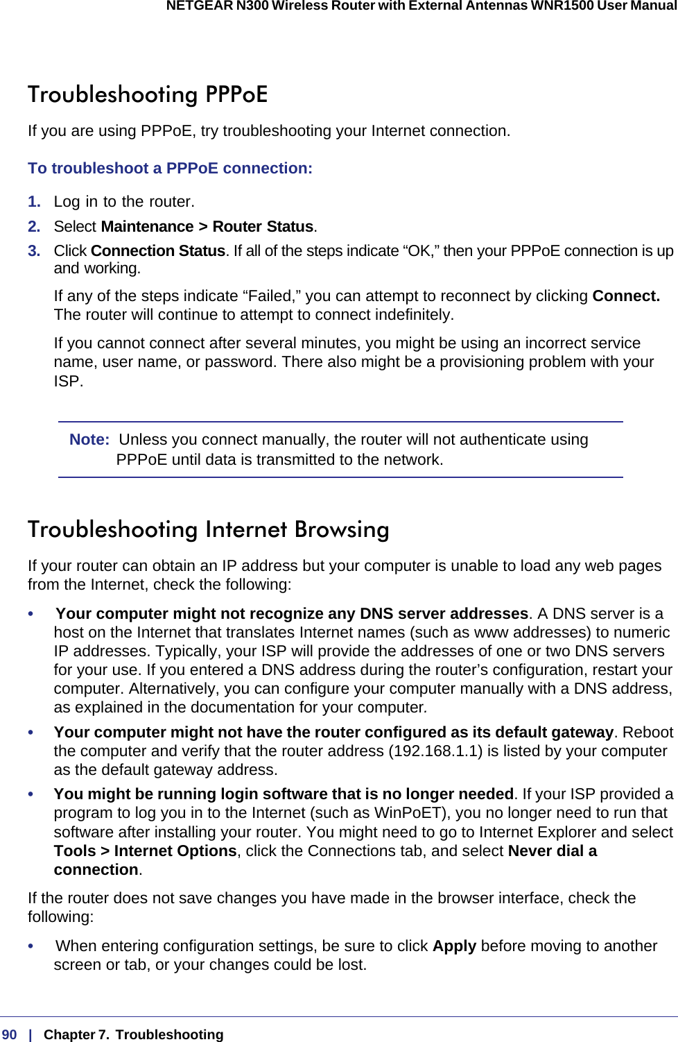 90   |   Chapter 7.  Troubleshooting  NETGEAR N300 Wireless Router with External Antennas WNR1500 User Manual Troubleshooting PPPoEIf you are using PPPoE, try troubleshooting your Internet connection.To troubleshoot a PPPoE connection:1.  Log in to the router.2.  Select Maintenance &gt; Router Status.3.  Click Connection Status. If all of the steps indicate “OK,” then your PPPoE connection is up and working.If any of the steps indicate “Failed,” you can attempt to reconnect by clicking Connect. The router will continue to attempt to connect indefinitely.If you cannot connect after several minutes, you might be using an incorrect service name, user name, or password. There also might be a provisioning problem with your ISP.Note:  Unless you connect manually, the router will not authenticate using PPPoE until data is transmitted to the network.Troubleshooting Internet BrowsingIf your router can obtain an IP address but your computer is unable to load any web pages from the Internet, check the following:•     Your computer might not recognize any DNS server addresses. A DNS server is a host on the Internet that translates Internet names (such as www addresses) to numeric IP  addresses. Typically, your ISP will provide the addresses of one or two DNS servers for your use. If you entered a DNS address during the router’s configuration, restart your computer. Alternatively, you can configure your computer manually with a DNS address, as explained in the documentation for your computer.•     Your computer might not have the router configured as its default gateway. Reboot the computer and verify that the router address (192.168.1.1) is listed by your computer as the default gateway address.•     You might be running login software that is no longer needed. If your ISP provided a program to log you in to the Internet (such as WinPoET), you no longer need to run that software after installing your router. You might need to go to Internet Explorer and select Tools &gt; Internet Options, click the Connections tab, and select Never dial a connection.If the router does not save changes you have made in the browser interface, check the following:•     When entering configuration settings, be sure to click Apply before moving to another screen or tab, or your changes could be lost. 