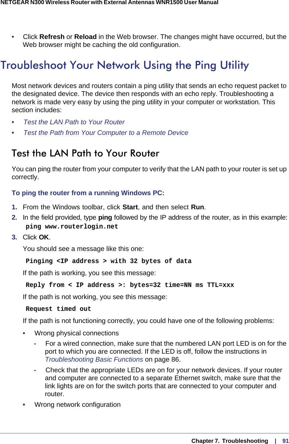   Chapter 7.  Troubleshooting     |    91NETGEAR N300 Wireless Router with External Antennas WNR1500 User Manual •     Click Refresh or Reload in the Web browser. The changes might have occurred, but the Web browser might be caching the old configuration.Troubleshoot Your Network Using the Ping UtilityMost network devices and routers contain a ping utility that sends an echo request packet to the designated device. The device then responds with an echo reply. Troubleshooting a network is made very easy by using the ping utility in your computer or workstation. This section includes:•     Test the LAN Path to Your Router •     Test the Path from Your Computer to a Remote Device Test the LAN Path to Your RouterYou can ping the router from your computer to verify that the LAN path to your router is set up correctly.To ping the router from a running Windows PC:1.  From the Windows toolbar, click Start, and then select Run.2.  In the field provided, type ping followed by the IP address of the router, as in this example:    ping www.routerlogin.net3.  Click OK.You should see a message like this one:    Pinging &lt;IP address &gt; with 32 bytes of dataIf the path is working, you see this message:    Reply from &lt; IP address &gt;: bytes=32 time=NN ms TTL=xxxIf the path is not working, you see this message:    Request timed outIf the path is not functioning correctly, you could have one of the following problems:•     Wrong physical connections-     For a wired connection, make sure that the numbered LAN port LED is on for the port to which you are connected. If the LED is off, follow the instructions in Troubleshooting Basic Functions on page  86.-     Check that the appropriate LEDs are on for your network devices. If your router and computer are connected to a separate Ethernet switch, make sure that the link lights are on for the switch ports that are connected to your computer and router.•     Wrong network configuration