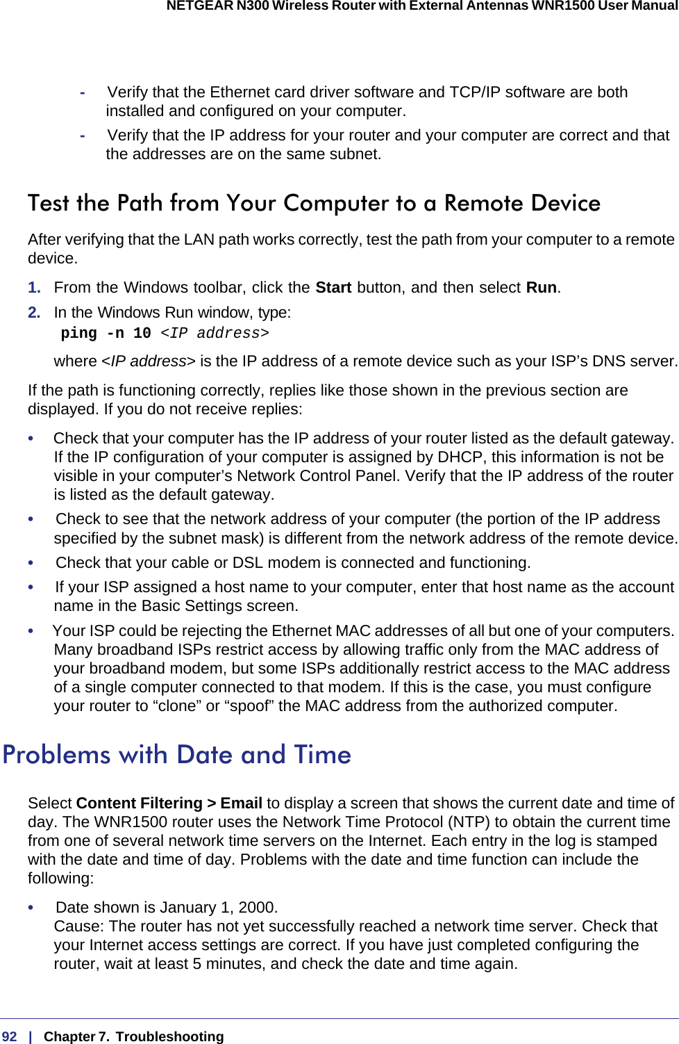 92   |   Chapter 7.  Troubleshooting  NETGEAR N300 Wireless Router with External Antennas WNR1500 User Manual -     Verify that the Ethernet card driver software and TCP/IP software are both installed and configured on your computer.-     Verify that the IP address for your router and your computer are correct and that the addresses are on the same subnet.Test the Path from Your Computer to a Remote DeviceAfter verifying that the LAN path works correctly, test the path from your computer to a remote device. 1.  From the Windows toolbar, click the Start button, and then select Run.2.  In the Windows Run window, type:    ping -n 10 &lt;IP address&gt;where &lt;IP address&gt; is the IP address of a remote device such as your ISP’s DNS server.If the path is functioning correctly, replies like those shown in the previous section are displayed. If you do not receive replies:•     Check that your computer has the IP address of your router listed as the default gateway. If the IP configuration of your computer is assigned by DHCP, this information is not be visible in your computer’s Network Control Panel. Verify that the IP address of the router is listed as the default gateway.•     Check to see that the network address of your computer (the portion of the IP address specified by the subnet mask) is different from the network address of the remote device.•     Check that your cable or DSL modem is connected and functioning.•     If your ISP assigned a host name to your computer, enter that host name as the account name in the Basic Settings screen.•     Your ISP could be rejecting the Ethernet MAC addresses of all but one of your computers. Many broadband ISPs restrict access by allowing traffic only from the MAC address of your broadband modem, but some ISPs additionally restrict access to the MAC address of a single computer connected to that modem. If this is the case, you must configure your router to “clone” or “spoof” the MAC address from the authorized computer. Problems with Date and TimeSelect Content Filtering &gt; Email to display a screen that shows the current date and time of day. The WNR1500 router uses the Network Time Protocol (NTP) to obtain the current time from one of several network time servers on the Internet. Each entry in the log is stamped with the date and time of day. Problems with the date and time function can include the following:•     Date shown is January 1, 2000. Cause: The router has not yet successfully reached a network time server. Check that your Internet access settings are correct. If you have just completed configuring the router, wait at least 5 minutes, and check the date and time again.