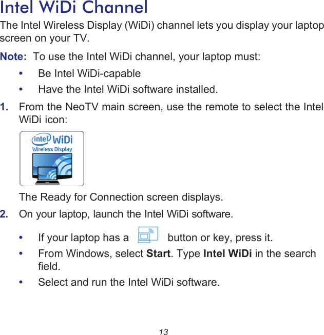 13Intel WiDi ChannelThe Intel Wireless Display (WiDi) channel lets you display your laptop screen on your TV.Note:  To use the Intel WiDi channel, your laptop must:•Be Intel WiDi-capable•Have the Intel WiDi software installed. 1.  From the NeoTV main screen, use the remote to select the Intel WiDi icon:     The Ready for Connection screen displays.2.  On your laptop, launch the Intel WiDi software. •If your laptop has a             button or key, press it.•From Windows, select Start. Type Intel WiDi in the search field. •Select and run the Intel WiDi software.