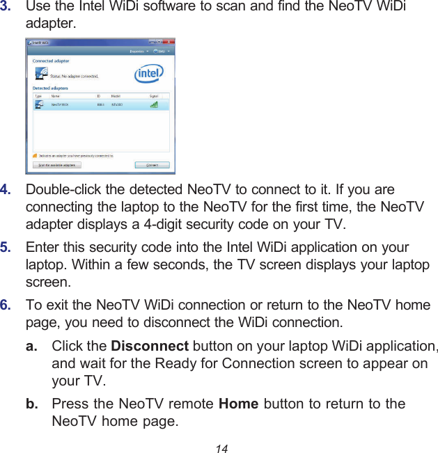 143.  Use the Intel WiDi software to scan and find the NeoTV WiDi adapter.4.  Double-click the detected NeoTV to connect to it. If you are connecting the laptop to the NeoTV for the first time, the NeoTV adapter displays a 4-digit security code on your TV.5.  Enter this security code into the Intel WiDi application on your laptop. Within a few seconds, the TV screen displays your laptop screen.6.  To exit the NeoTV WiDi connection or return to the NeoTV home page, you need to disconnect the WiDi connection.a. Click the Disconnect button on your laptop WiDi application, and wait for the Ready for Connection screen to appear on your TV.b.  Press the NeoTV remote Home button to return to the NeoTV home page.