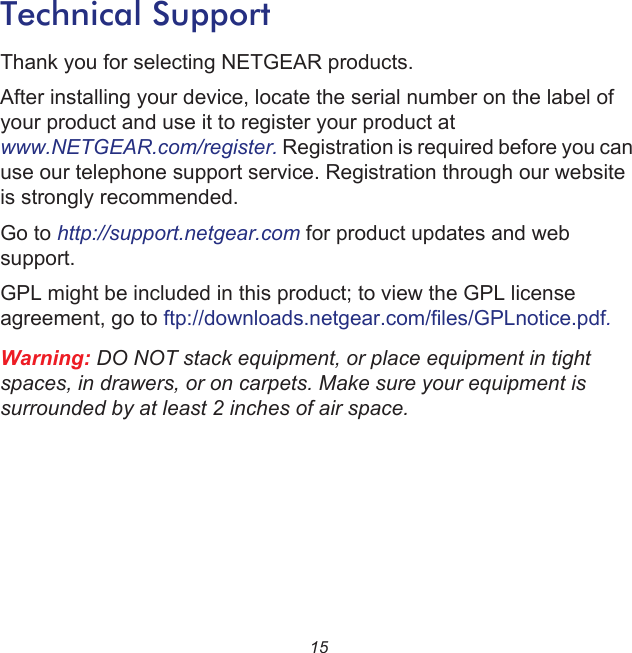 15Technical SupportThank you for selecting NETGEAR products.After installing your device, locate the serial number on the label of your product and use it to register your product at www.NETGEAR.com/register. Registration is required before you can use our telephone support service. Registration through our website is strongly recommended.Go to http://support.netgear.com for product updates and web support.GPL might be included in this product; to view the GPL license agreement, go to ftp://downloads.netgear.com/files/GPLnotice.pdf.Warning: DO NOT stack equipment, or place equipment in tight spaces, in drawers, or on carpets. Make sure your equipment is surrounded by at least 2 inches of air space.