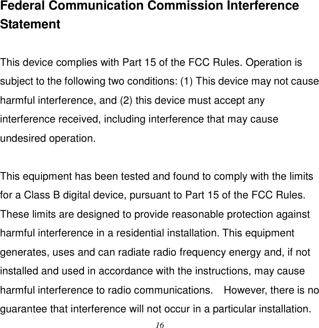  16 Federal Communication Commission Interference Statement  This device complies with Part 15 of the FCC Rules. Operation is subject to the following two conditions: (1) This device may not cause harmful interference, and (2) this device must accept any interference received, including interference that may cause undesired operation.  This equipment has been tested and found to comply with the limits for a Class B digital device, pursuant to Part 15 of the FCC Rules.   These limits are designed to provide reasonable protection against harmful interference in a residential installation. This equipment generates, uses and can radiate radio frequency energy and, if not installed and used in accordance with the instructions, may cause harmful interference to radio communications.    However, there is no guarantee that interference will not occur in a particular installation.   