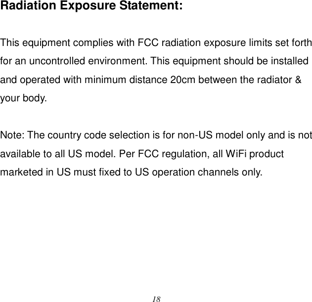  18  Radiation Exposure Statement:  This equipment complies with FCC radiation exposure limits set forth for an uncontrolled environment. This equipment should be installed and operated with minimum distance 20cm between the radiator &amp; your body.  Note: The country code selection is for non-US model only and is not available to all US model. Per FCC regulation, all WiFi product marketed in US must fixed to US operation channels only.   