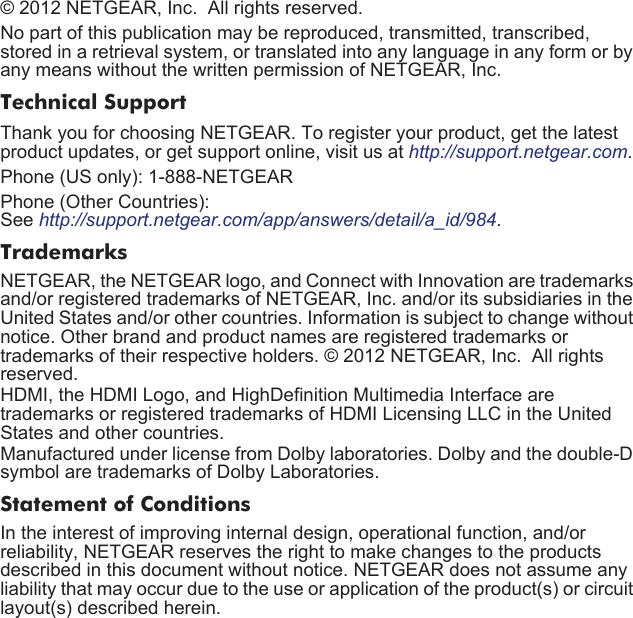 © 2012 NETGEAR, Inc.  All rights reserved.No part of this publication may be reproduced, transmitted, transcribed, stored in a retrieval system, or translated into any language in any form or by any means without the written permission of NETGEAR, Inc.Technical SupportThank you for choosing NETGEAR. To register your product, get the latest product updates, or get support online, visit us at http://support.netgear.com. Phone (US only): 1-888-NETGEARPhone (Other Countries): See http://support.netgear.com/app/answers/detail/a_id/984.TrademarksNETGEAR, the NETGEAR logo, and Connect with Innovation are trademarks and/or registered trademarks of NETGEAR, Inc. and/or its subsidiaries in the United States and/or other countries. Information is subject to change without notice. Other brand and product names are registered trademarks or trademarks of their respective holders. © 2012 NETGEAR, Inc.  All rights reserved.HDMI, the HDMI Logo, and HighDefinition Multimedia Interface are trademarks or registered trademarks of HDMI Licensing LLC in the United States and other countries.Manufactured under license from Dolby laboratories. Dolby and the double-D symbol are trademarks of Dolby Laboratories.Statement of ConditionsIn the interest of improving internal design, operational function, and/or reliability, NETGEAR reserves the right to make changes to the products described in this document without notice. NETGEAR does not assume any liability that may occur due to the use or application of the product(s) or circuit layout(s) described herein.