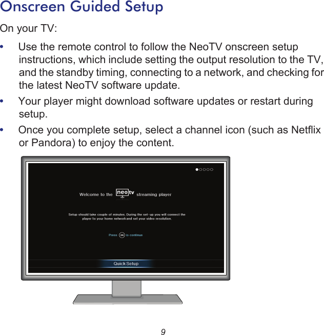 9Onscreen Guided SetupOn your TV: •     Use the remote control to follow the NeoTV onscreen setup instructions, which include setting the output resolution to the TV, and the standby timing, connecting to a network, and checking for the latest NeoTV software update. •     Your player might download software updates or restart during setup.•     Once you complete setup, select a channel icon (such as Netflix or Pandora) to enjoy the content.