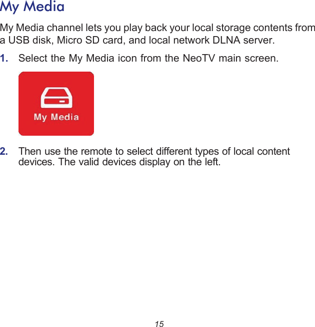 15My MediaMy Media channel lets you play back your local storage contents from a USB disk, Micro SD card, and local network DLNA server.1.  Select the My Media icon from the NeoTV main screen.    2.  Then use the remote to select different types of local content devices. The valid devices display on the left.