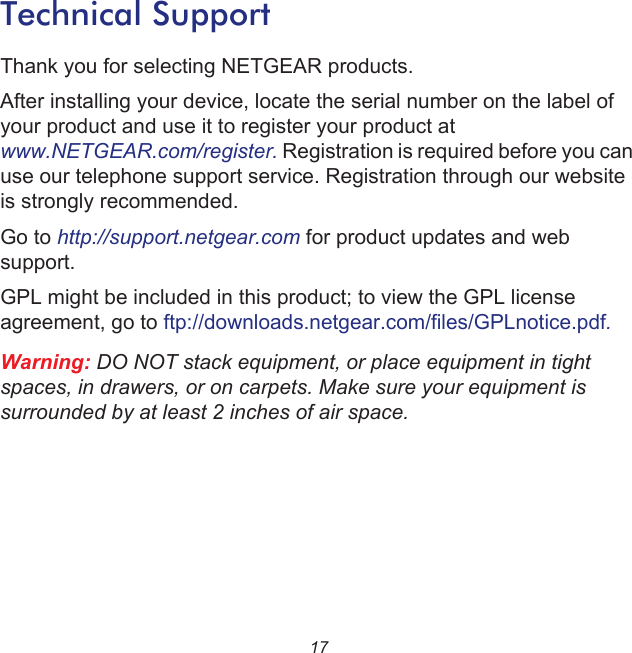 17Technical SupportThank you for selecting NETGEAR products.After installing your device, locate the serial number on the label of your product and use it to register your product at www.NETGEAR.com/register. Registration is required before you can use our telephone support service. Registration through our website is strongly recommended.Go to http://support.netgear.com for product updates and web support.GPL might be included in this product; to view the GPL license agreement, go to ftp://downloads.netgear.com/files/GPLnotice.pdf.Warning: DO NOT stack equipment, or place equipment in tight spaces, in drawers, or on carpets. Make sure your equipment is surrounded by at least 2 inches of air space.