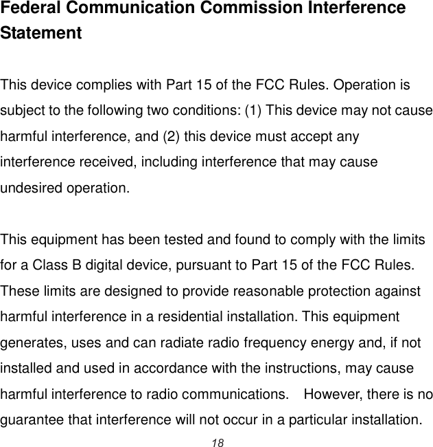  Federal Communication Commission Interference Statement  This device complies with Part 15 of the FCC Rules. Operation is subject to the following two conditions: (1) This device may not cause harmful interference, and (2) this device must accept any interference received, including interference that may cause undesired operation.  This equipment has been tested and found to comply with the limits for a Class B digital device, pursuant to Part 15 of the FCC Rules.   These limits are designed to provide reasonable protection against harmful interference in a residential installation. This equipment generates, uses and can radiate radio frequency energy and, if not installed and used in accordance with the instructions, may cause harmful interference to radio communications.    However, there is no guarantee that interference will not occur in a particular installation.   18