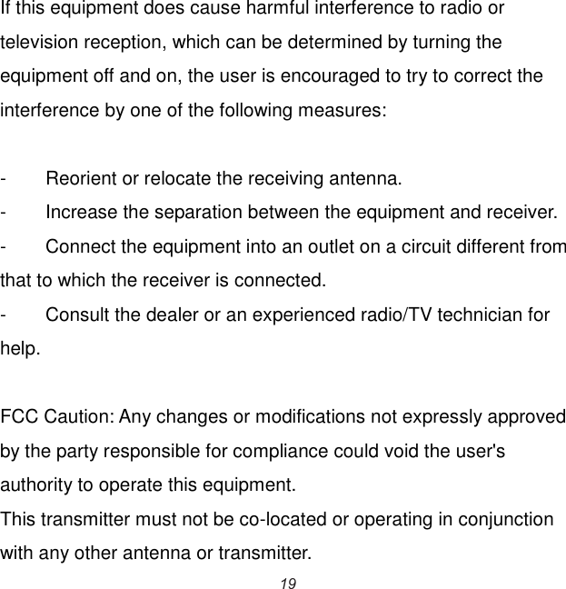  If this equipment does cause harmful interference to radio or television reception, which can be determined by turning the equipment off and on, the user is encouraged to try to correct the interference by one of the following measures:  -  Reorient or relocate the receiving antenna. -  Increase the separation between the equipment and receiver. -  Connect the equipment into an outlet on a circuit different from that to which the receiver is connected. -  Consult the dealer or an experienced radio/TV technician for help.  FCC Caution: Any changes or modifications not expressly approved by the party responsible for compliance could void the user&apos;s authority to operate this equipment. This transmitter must not be co-located or operating in conjunction with any other antenna or transmitter. 19