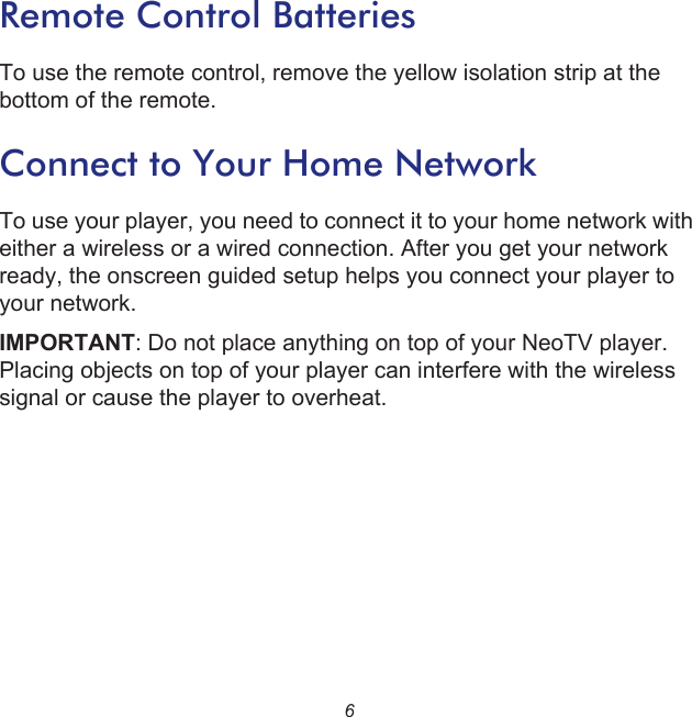 6Remote Control BatteriesTo use the remote control, remove the yellow isolation strip at the bottom of the remote. Connect to Your Home NetworkTo use your player, you need to connect it to your home network with either a wireless or a wired connection. After you get your network ready, the onscreen guided setup helps you connect your player to your network. IMPORTANT: Do not place anything on top of your NeoTV player. Placing objects on top of your player can interfere with the wireless signal or cause the player to overheat.