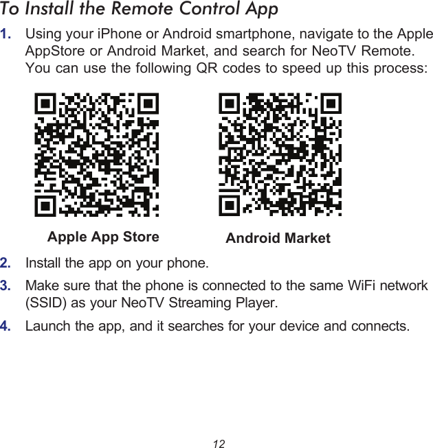 12To Install the Remote Control App1.  Using your iPhone or Android smartphone, navigate to the Apple AppStore or Android Market, and search for NeoTV Remote. You can use the following QR codes to speed up this process:2.  Install the app on your phone.3.  Make sure that the phone is connected to the same WiFi network (SSID) as your NeoTV Streaming Player.4.  Launch the app, and it searches for your device and connects.Android MarketApple App Store