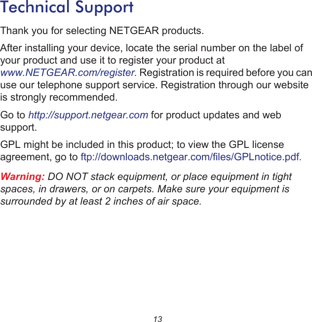 13Technical SupportThank you for selecting NETGEAR products.After installing your device, locate the serial number on the label of your product and use it to register your product at www.NETGEAR.com/register. Registration is required before you can use our telephone support service. Registration through our website is strongly recommended.Go to http://support.netgear.com for product updates and web support.GPL might be included in this product; to view the GPL license agreement, go to ftp://downloads.netgear.com/files/GPLnotice.pdf.Warning: DO NOT stack equipment, or place equipment in tight spaces, in drawers, or on carpets. Make sure your equipment is surrounded by at least 2 inches of air space.