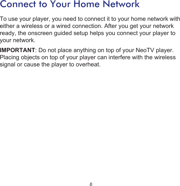 6Connect to Your Home NetworkTo use your player, you need to connect it to your home network with either a wireless or a wired connection. After you get your network ready, the onscreen guided setup helps you connect your player to your network. IMPORTANT: Do not place anything on top of your NeoTV player. Placing objects on top of your player can interfere with the wireless signal or cause the player to overheat.